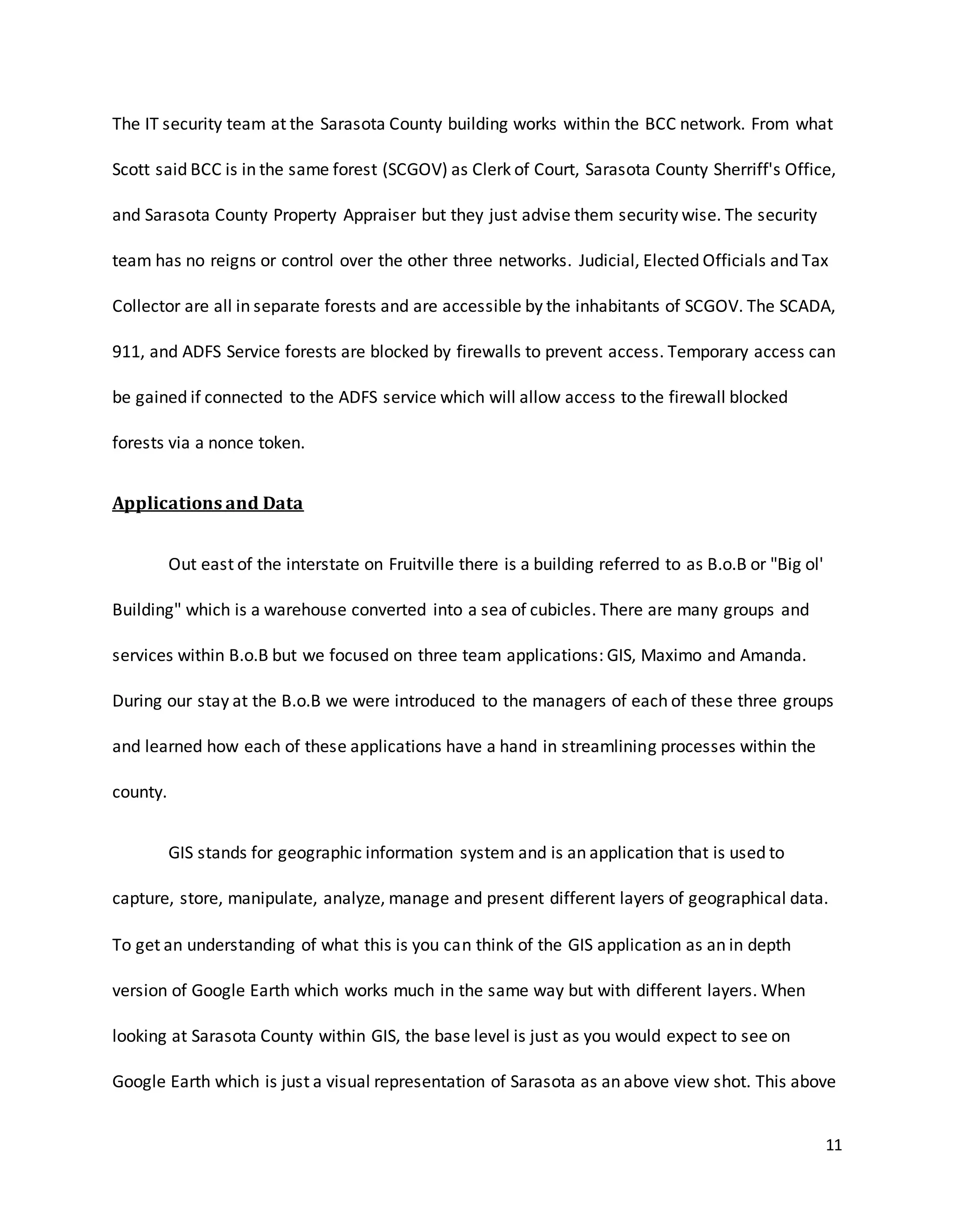 11
The IT security team at the Sarasota County building works within the BCC network. From what
Scott said BCC is in the same forest (SCGOV) as Clerk of Court, Sarasota County Sherriff's Office,
and Sarasota County Property Appraiser but they just advise them security wise. The security
team has no reigns or control over the other three networks. Judicial, Elected Officials and Tax
Collector are all in separate forests and are accessible by the inhabitants of SCGOV. The SCADA,
911, and ADFS Service forests are blocked by firewalls to prevent access. Temporary access can
be gained if connected to the ADFS service which will allow access to the firewall blocked
forests via a nonce token.
Applications and Data
Out east of the interstate on Fruitville there is a building referred to as B.o.B or "Big ol'
Building" which is a warehouse converted into a sea of cubicles. There are many groups and
services within B.o.B but we focused on three team applications: GIS, Maximo and Amanda.
During our stay at the B.o.B we were introduced to the managers of each of these three groups
and learned how each of these applications have a hand in streamlining processes within the
county.
GIS stands for geographic information system and is an application that is used to
capture, store, manipulate, analyze, manage and present different layers of geographical data.
To get an understanding of what this is you can think of the GIS application as an in depth
version of Google Earth which works much in the same way but with different layers. When
looking at Sarasota County within GIS, the base level is just as you would expect to see on
Google Earth which is just a visual representation of Sarasota as an above view shot. This above
 