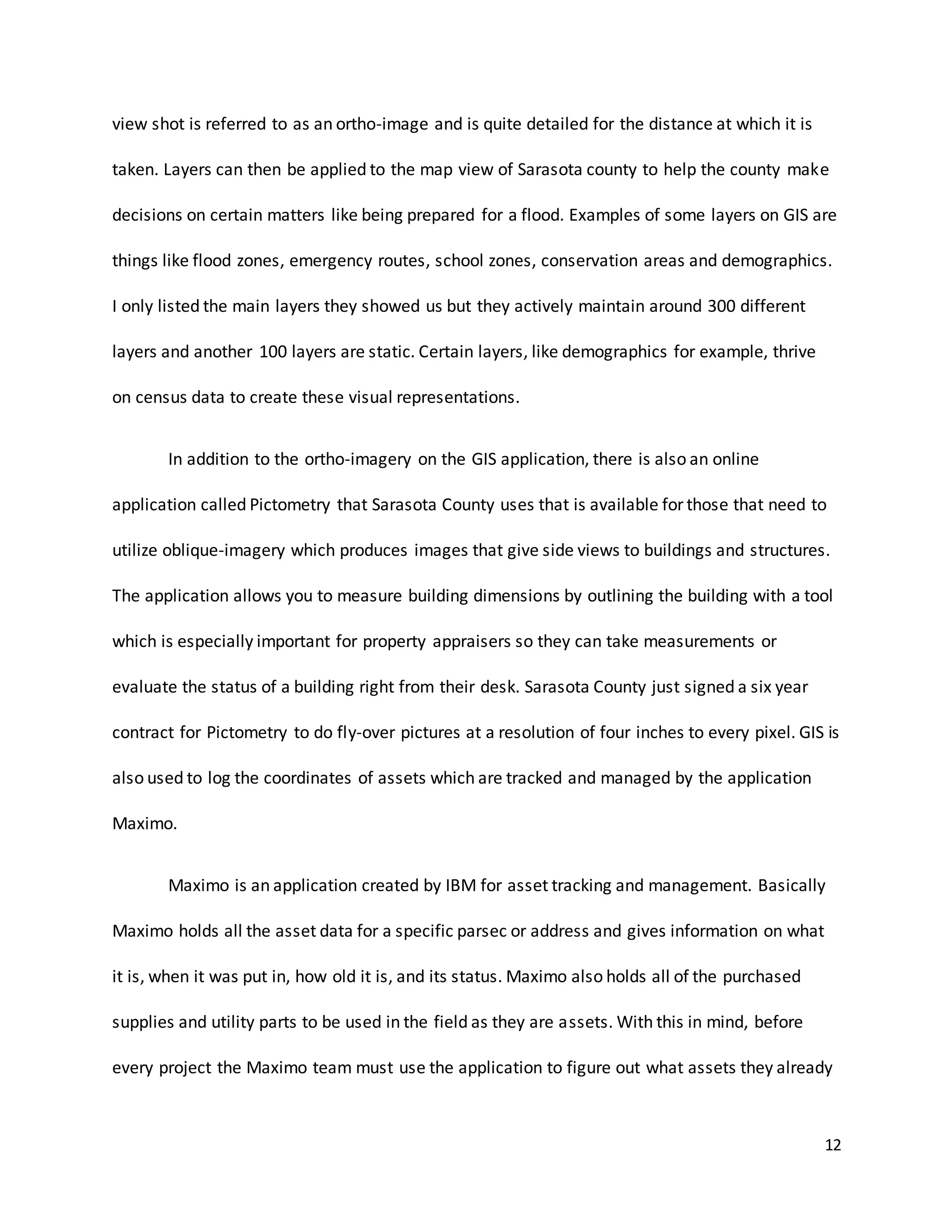 12
view shot is referred to as an ortho-image and is quite detailed for the distance at which it is
taken. Layers can then be applied to the map view of Sarasota county to help the county make
decisions on certain matters like being prepared for a flood. Examples of some layers on GIS are
things like flood zones, emergency routes, school zones, conservation areas and demographics.
I only listed the main layers they showed us but they actively maintain around 300 different
layers and another 100 layers are static. Certain layers, like demographics for example, thrive
on census data to create these visual representations.
In addition to the ortho-imagery on the GIS application, there is also an online
application called Pictometry that Sarasota County uses that is available for those that need to
utilize oblique-imagery which produces images that give side views to buildings and structures.
The application allows you to measure building dimensions by outlining the building with a tool
which is especially important for property appraisers so they can take measurements or
evaluate the status of a building right from their desk. Sarasota County just signed a six year
contract for Pictometry to do fly-over pictures at a resolution of four inches to every pixel. GIS is
also used to log the coordinates of assets which are tracked and managed by the application
Maximo.
Maximo is an application created by IBM for asset tracking and management. Basically
Maximo holds all the asset data for a specific parsec or address and gives information on what
it is, when it was put in, how old it is, and its status. Maximo also holds all of the purchased
supplies and utility parts to be used in the field as they are assets. With this in mind, before
every project the Maximo team must use the application to figure out what assets they already
 