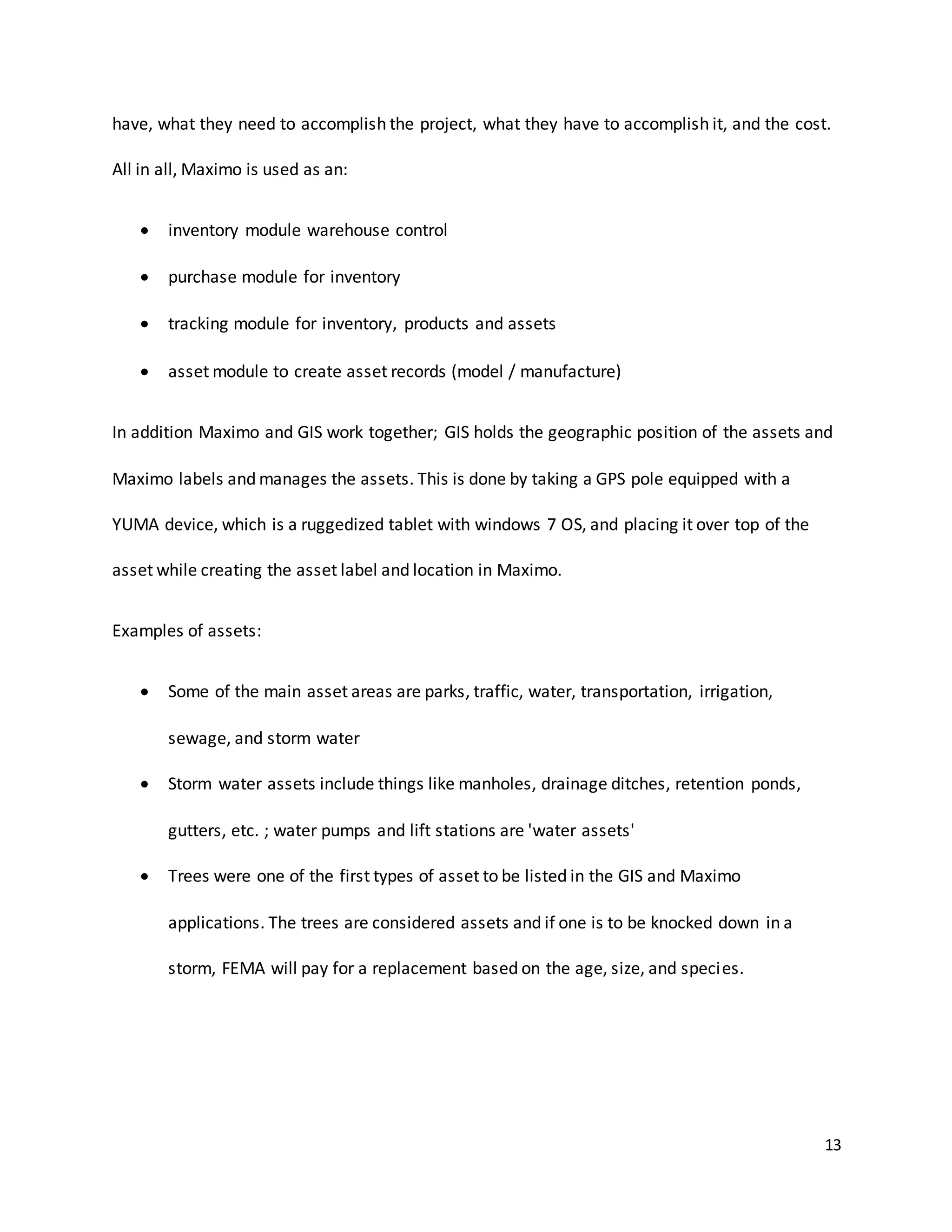 13
have, what they need to accomplish the project, what they have to accomplish it, and the cost.
All in all, Maximo is used as an:
 inventory module warehouse control
 purchase module for inventory
 tracking module for inventory, products and assets
 asset module to create asset records (model / manufacture)
In addition Maximo and GIS work together; GIS holds the geographic position of the assets and
Maximo labels and manages the assets. This is done by taking a GPS pole equipped with a
YUMA device, which is a ruggedized tablet with windows 7 OS, and placing it over top of the
asset while creating the asset label and location in Maximo.
Examples of assets:
 Some of the main asset areas are parks, traffic, water, transportation, irrigation,
sewage, and storm water
 Storm water assets include things like manholes, drainage ditches, retention ponds,
gutters, etc. ; water pumps and lift stations are 'water assets'
 Trees were one of the first types of asset to be listed in the GIS and Maximo
applications. The trees are considered assets and if one is to be knocked down in a
storm, FEMA will pay for a replacement based on the age, size, and species.
 