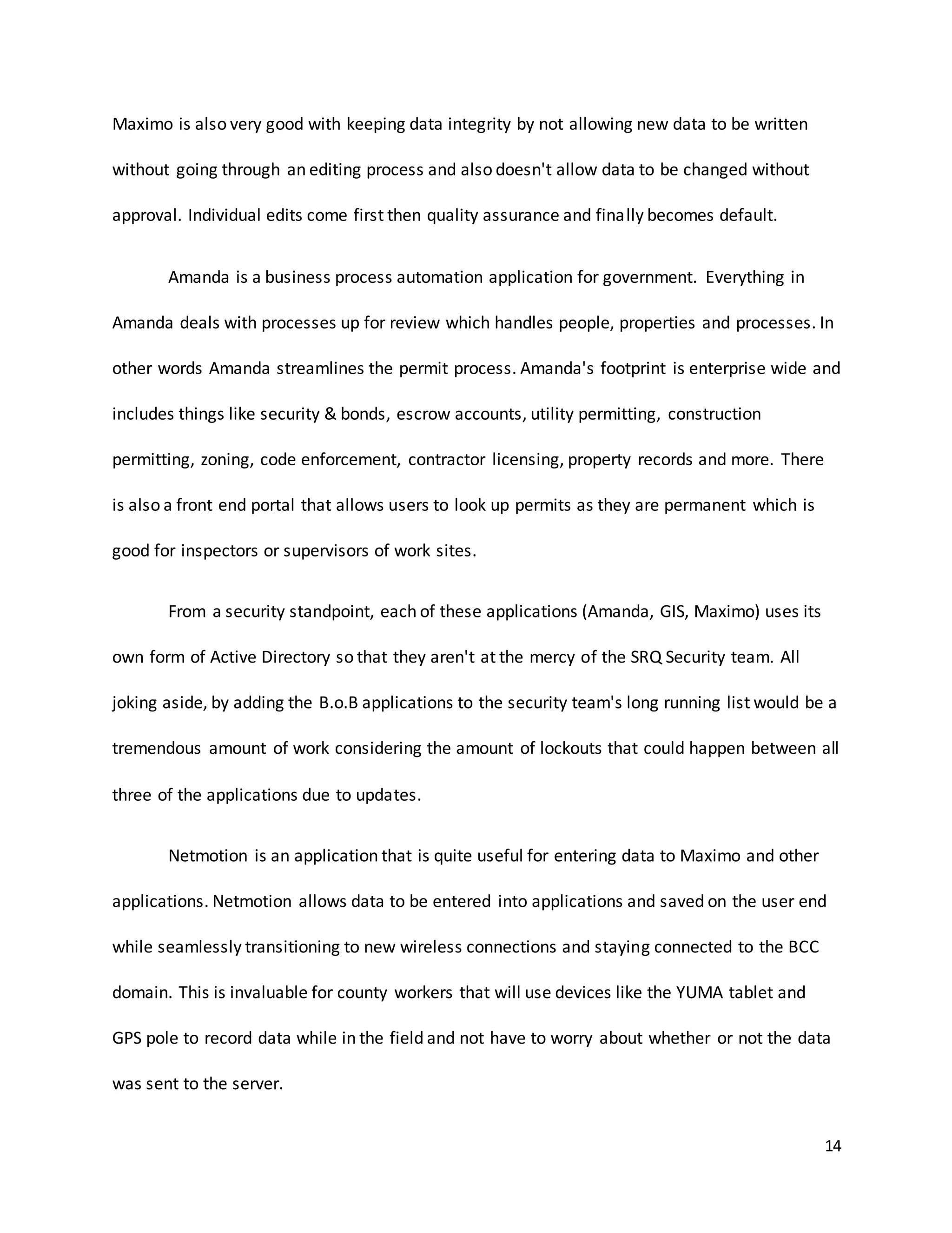14
Maximo is also very good with keeping data integrity by not allowing new data to be written
without going through an editing process and also doesn't allow data to be changed without
approval. Individual edits come first then quality assurance and finally becomes default.
Amanda is a business process automation application for government. Everything in
Amanda deals with processes up for review which handles people, properties and processes. In
other words Amanda streamlines the permit process. Amanda's footprint is enterprise wide and
includes things like security & bonds, escrow accounts, utility permitting, construction
permitting, zoning, code enforcement, contractor licensing, property records and more. There
is also a front end portal that allows users to look up permits as they are permanent which is
good for inspectors or supervisors of work sites.
From a security standpoint, each of these applications (Amanda, GIS, Maximo) uses its
own form of Active Directory so that they aren't at the mercy of the SRQ Security team. All
joking aside, by adding the B.o.B applications to the security team's long running list would be a
tremendous amount of work considering the amount of lockouts that could happen between all
three of the applications due to updates.
Netmotion is an application that is quite useful for entering data to Maximo and other
applications. Netmotion allows data to be entered into applications and saved on the user end
while seamlessly transitioning to new wireless connections and staying connected to the BCC
domain. This is invaluable for county workers that will use devices like the YUMA tablet and
GPS pole to record data while in the field and not have to worry about whether or not the data
was sent to the server.
 
