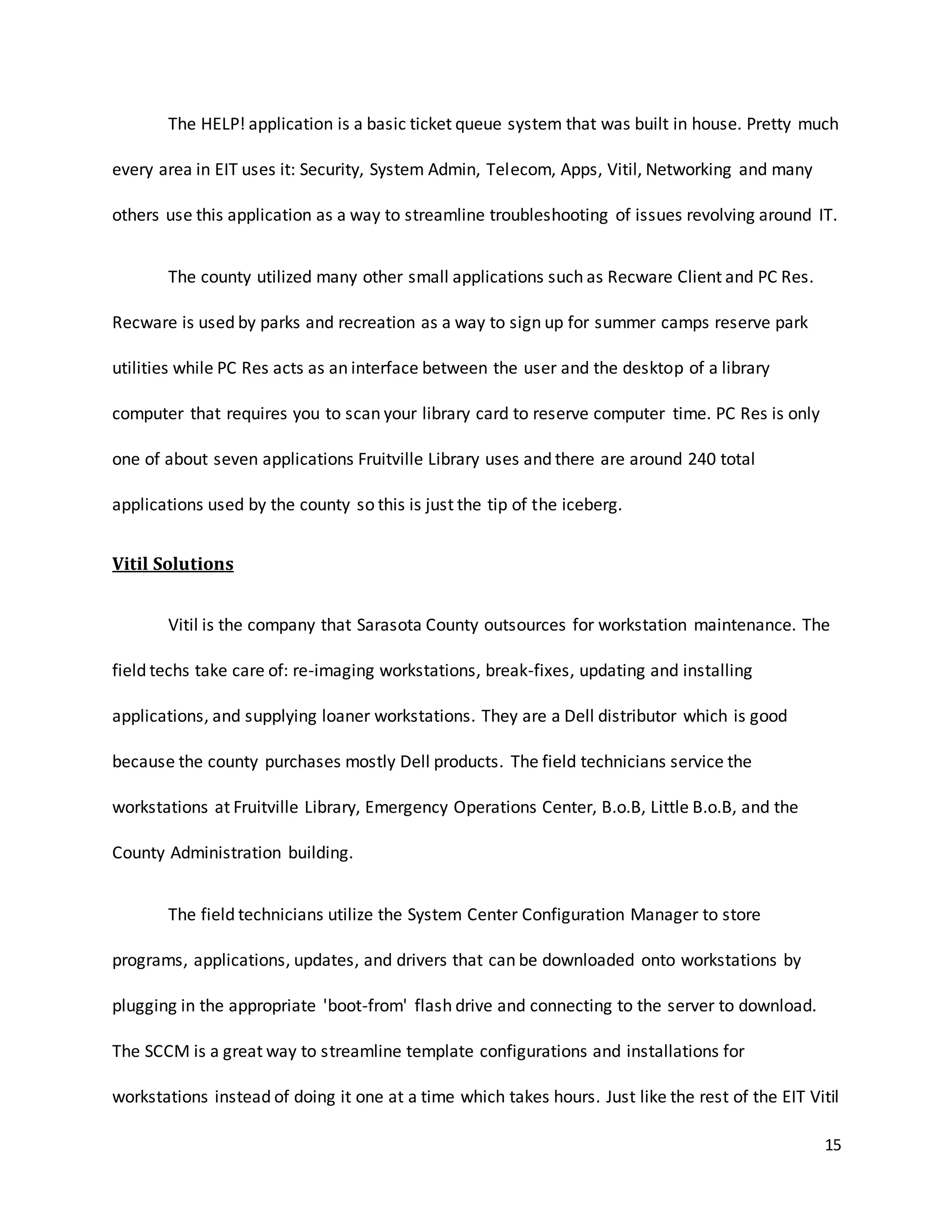 15
The HELP! application is a basic ticket queue system that was built in house. Pretty much
every area in EIT uses it: Security, System Admin, Telecom, Apps, Vitil, Networking and many
others use this application as a way to streamline troubleshooting of issues revolving around IT.
The county utilized many other small applications such as Recware Client and PC Res.
Recware is used by parks and recreation as a way to sign up for summer camps reserve park
utilities while PC Res acts as an interface between the user and the desktop of a library
computer that requires you to scan your library card to reserve computer time. PC Res is only
one of about seven applications Fruitville Library uses and there are around 240 total
applications used by the county so this is just the tip of the iceberg.
Vitil Solutions
Vitil is the company that Sarasota County outsources for workstation maintenance. The
field techs take care of: re-imaging workstations, break-fixes, updating and installing
applications, and supplying loaner workstations. They are a Dell distributor which is good
because the county purchases mostly Dell products. The field technicians service the
workstations at Fruitville Library, Emergency Operations Center, B.o.B, Little B.o.B, and the
County Administration building.
The field technicians utilize the System Center Configuration Manager to store
programs, applications, updates, and drivers that can be downloaded onto workstations by
plugging in the appropriate 'boot-from' flash drive and connecting to the server to download.
The SCCM is a great way to streamline template configurations and installations for
workstations instead of doing it one at a time which takes hours. Just like the rest of the EIT Vitil
 