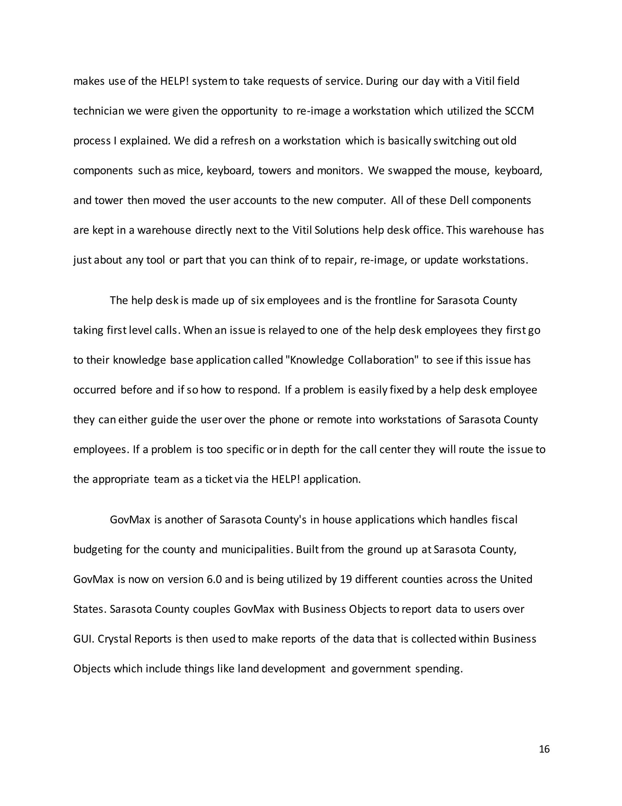 16
makes use of the HELP! systemto take requests of service. During our day with a Vitil field
technician we were given the opportunity to re-image a workstation which utilized the SCCM
process I explained. We did a refresh on a workstation which is basically switching out old
components such as mice, keyboard, towers and monitors. We swapped the mouse, keyboard,
and tower then moved the user accounts to the new computer. All of these Dell components
are kept in a warehouse directly next to the Vitil Solutions help desk office. This warehouse has
just about any tool or part that you can think of to repair, re-image, or update workstations.
The help desk is made up of six employees and is the frontline for Sarasota County
taking first level calls. When an issue is relayed to one of the help desk employees they first go
to their knowledge base application called "Knowledge Collaboration" to see if this issue has
occurred before and if so how to respond. If a problem is easily fixed by a help desk employee
they can either guide the user over the phone or remote into workstations of Sarasota County
employees. If a problem is too specific or in depth for the call center they will route the issue to
the appropriate team as a ticket via the HELP! application.
GovMax is another of Sarasota County's in house applications which handles fiscal
budgeting for the county and municipalities. Built from the ground up at Sarasota County,
GovMax is now on version 6.0 and is being utilized by 19 different counties across the United
States. Sarasota County couples GovMax with Business Objects to report data to users over
GUI. Crystal Reports is then used to make reports of the data that is collected within Business
Objects which include things like land development and government spending.
 