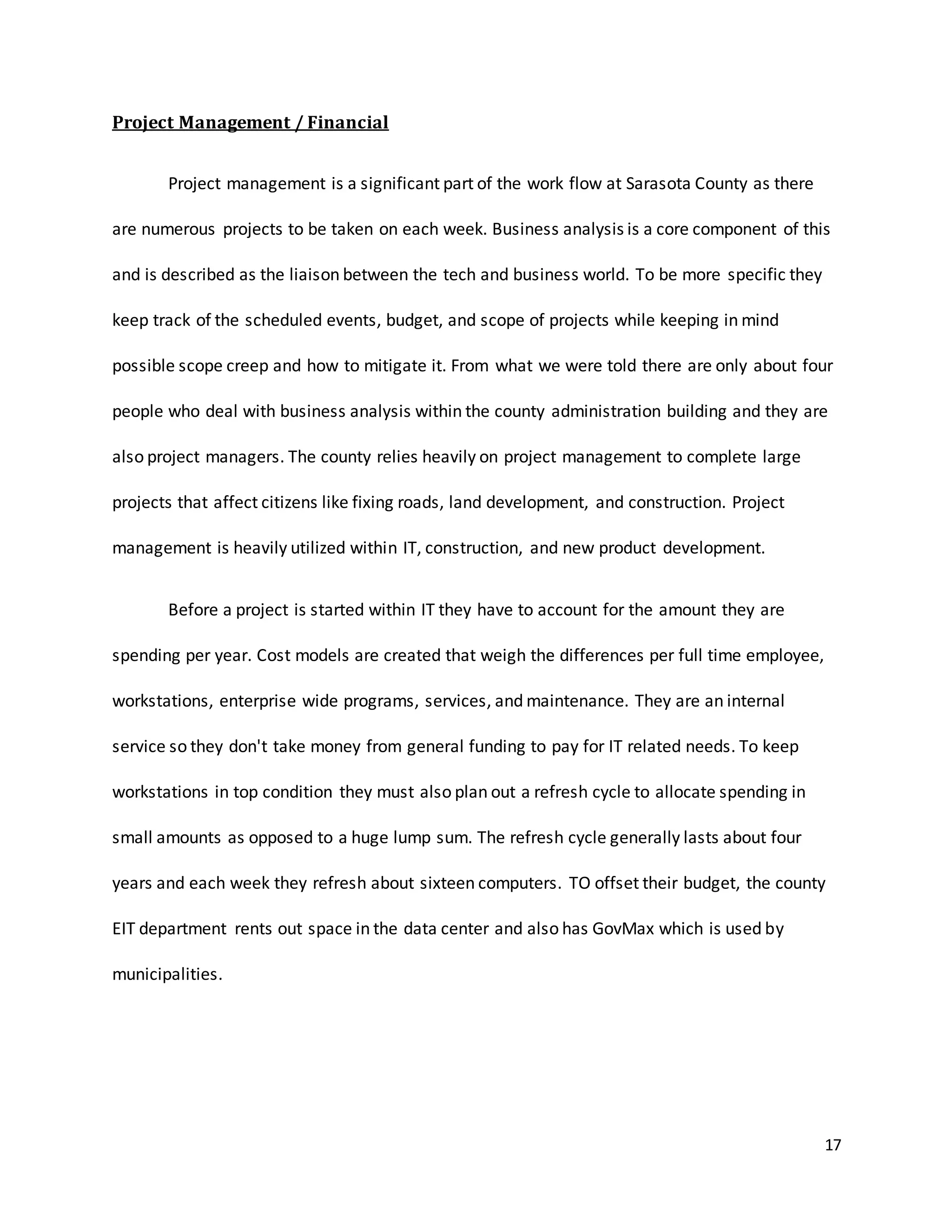 17
Project Management / Financial
Project management is a significant part of the work flow at Sarasota County as there
are numerous projects to be taken on each week. Business analysis is a core component of this
and is described as the liaison between the tech and business world. To be more specific they
keep track of the scheduled events, budget, and scope of projects while keeping in mind
possible scope creep and how to mitigate it. From what we were told there are only about four
people who deal with business analysis within the county administration building and they are
also project managers. The county relies heavily on project management to complete large
projects that affect citizens like fixing roads, land development, and construction. Project
management is heavily utilized within IT, construction, and new product development.
Before a project is started within IT they have to account for the amount they are
spending per year. Cost models are created that weigh the differences per full time employee,
workstations, enterprise wide programs, services, and maintenance. They are an internal
service so they don't take money from general funding to pay for IT related needs. To keep
workstations in top condition they must also plan out a refresh cycle to allocate spending in
small amounts as opposed to a huge lump sum. The refresh cycle generally lasts about four
years and each week they refresh about sixteen computers. TO offset their budget, the county
EIT department rents out space in the data center and also has GovMax which is used by
municipalities.
 
