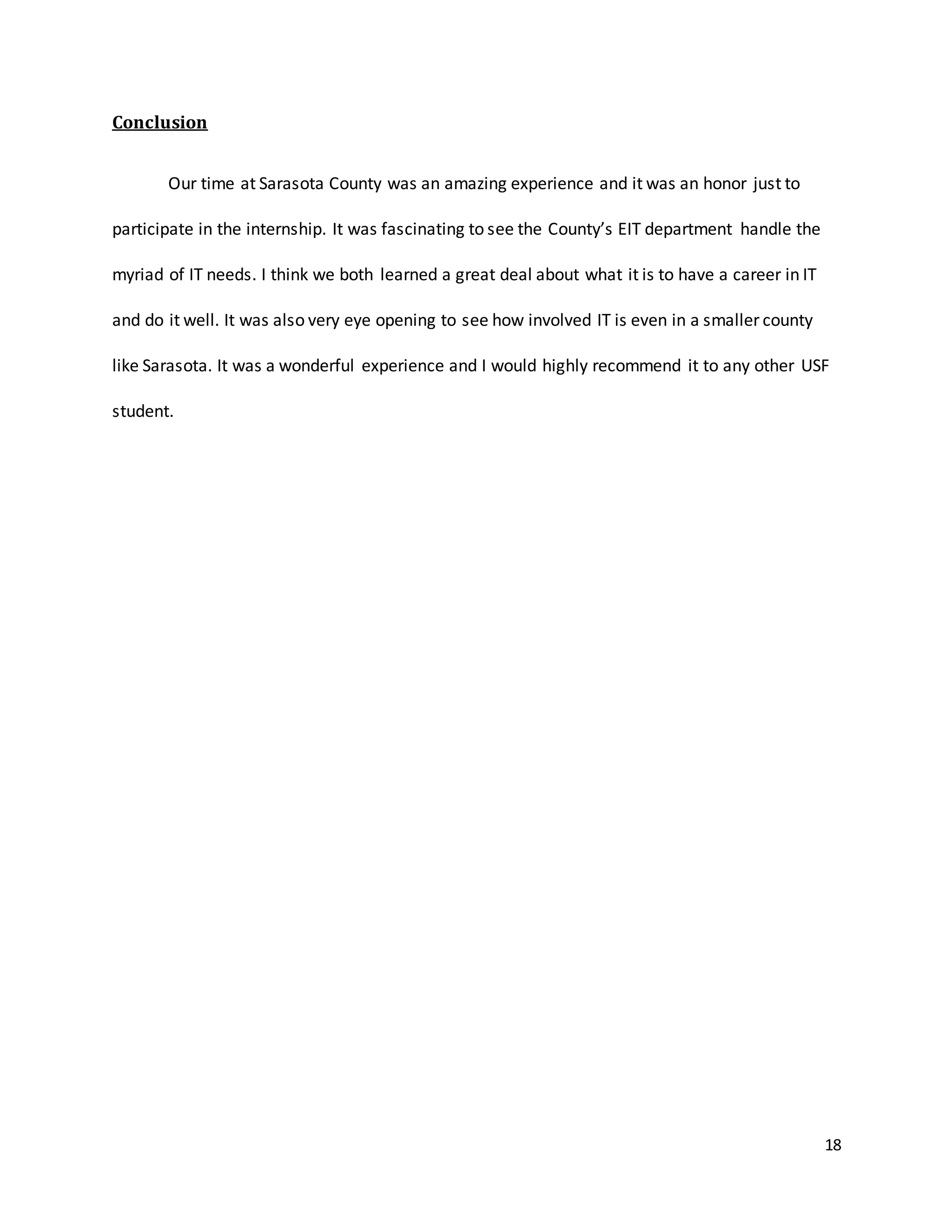 18
Conclusion
Our time at Sarasota County was an amazing experience and it was an honor just to
participate in the internship. It was fascinating to see the County’s EIT department handle the
myriad of IT needs. I think we both learned a great deal about what it is to have a career in IT
and do it well. It was also very eye opening to see how involved IT is even in a smaller county
like Sarasota. It was a wonderful experience and I would highly recommend it to any other USF
student.
 