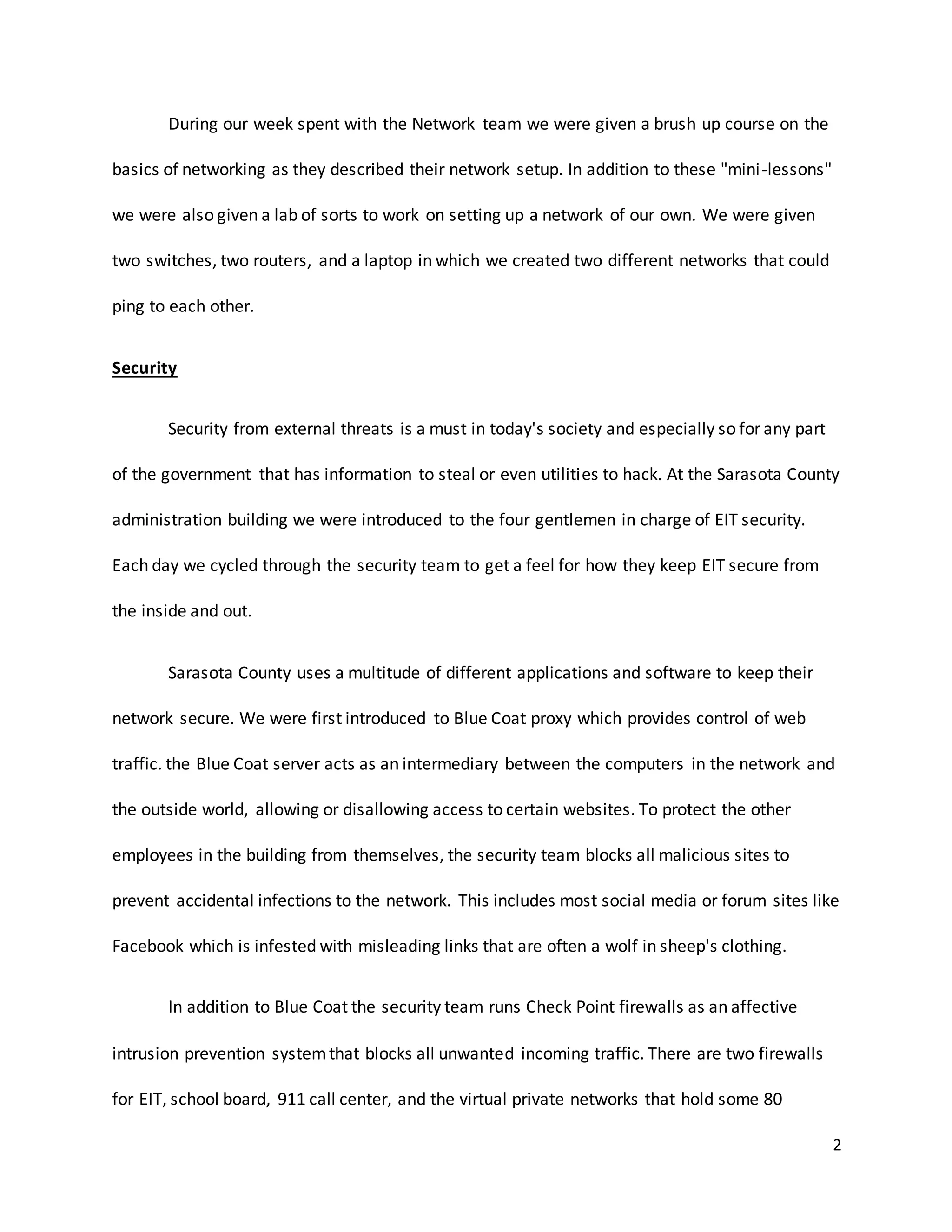 2
During our week spent with the Network team we were given a brush up course on the
basics of networking as they described their network setup. In addition to these "mini-lessons"
we were also given a lab of sorts to work on setting up a network of our own. We were given
two switches, two routers, and a laptop in which we created two different networks that could
ping to each other.
Security
Security from external threats is a must in today's society and especially so for any part
of the government that has information to steal or even utilities to hack. At the Sarasota County
administration building we were introduced to the four gentlemen in charge of EIT security.
Each day we cycled through the security team to get a feel for how they keep EIT secure from
the inside and out.
Sarasota County uses a multitude of different applications and software to keep their
network secure. We were first introduced to Blue Coat proxy which provides control of web
traffic. the Blue Coat server acts as an intermediary between the computers in the network and
the outside world, allowing or disallowing access to certain websites. To protect the other
employees in the building from themselves, the security team blocks all malicious sites to
prevent accidental infections to the network. This includes most social media or forum sites like
Facebook which is infested with misleading links that are often a wolf in sheep's clothing.
In addition to Blue Coat the security team runs Check Point firewalls as an affective
intrusion prevention systemthat blocks all unwanted incoming traffic. There are two firewalls
for EIT, school board, 911 call center, and the virtual private networks that hold some 80
 