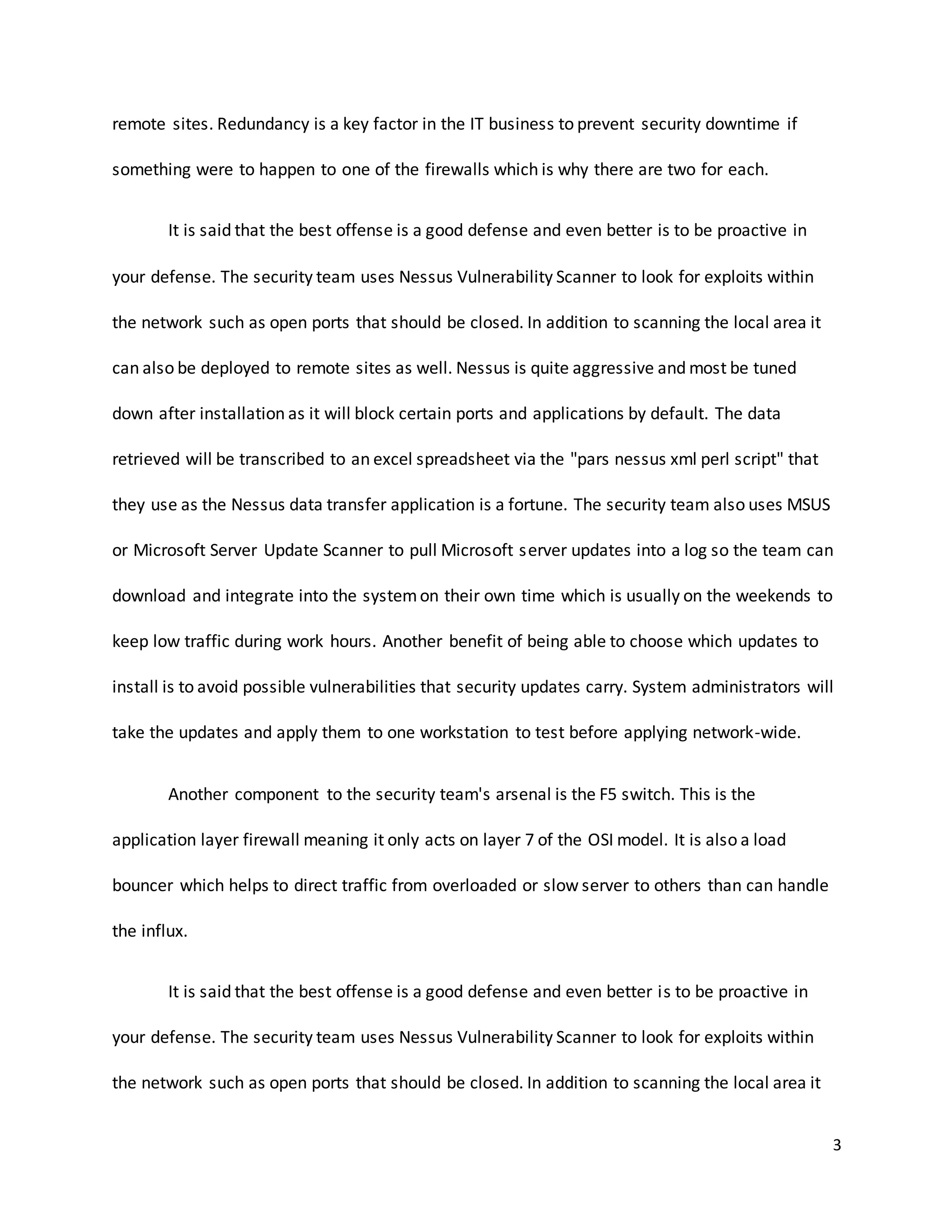 3
remote sites. Redundancy is a key factor in the IT business to prevent security downtime if
something were to happen to one of the firewalls which is why there are two for each.
It is said that the best offense is a good defense and even better is to be proactive in
your defense. The security team uses Nessus Vulnerability Scanner to look for exploits within
the network such as open ports that should be closed. In addition to scanning the local area it
can also be deployed to remote sites as well. Nessus is quite aggressive and most be tuned
down after installation as it will block certain ports and applications by default. The data
retrieved will be transcribed to an excel spreadsheet via the "pars nessus xml perl script" that
they use as the Nessus data transfer application is a fortune. The security team also uses MSUS
or Microsoft Server Update Scanner to pull Microsoft server updates into a log so the team can
download and integrate into the systemon their own time which is usually on the weekends to
keep low traffic during work hours. Another benefit of being able to choose which updates to
install is to avoid possible vulnerabilities that security updates carry. System administrators will
take the updates and apply them to one workstation to test before applying network-wide.
Another component to the security team's arsenal is the F5 switch. This is the
application layer firewall meaning it only acts on layer 7 of the OSI model. It is also a load
bouncer which helps to direct traffic from overloaded or slow server to others than can handle
the influx.
It is said that the best offense is a good defense and even better is to be proactive in
your defense. The security team uses Nessus Vulnerability Scanner to look for exploits within
the network such as open ports that should be closed. In addition to scanning the local area it
 