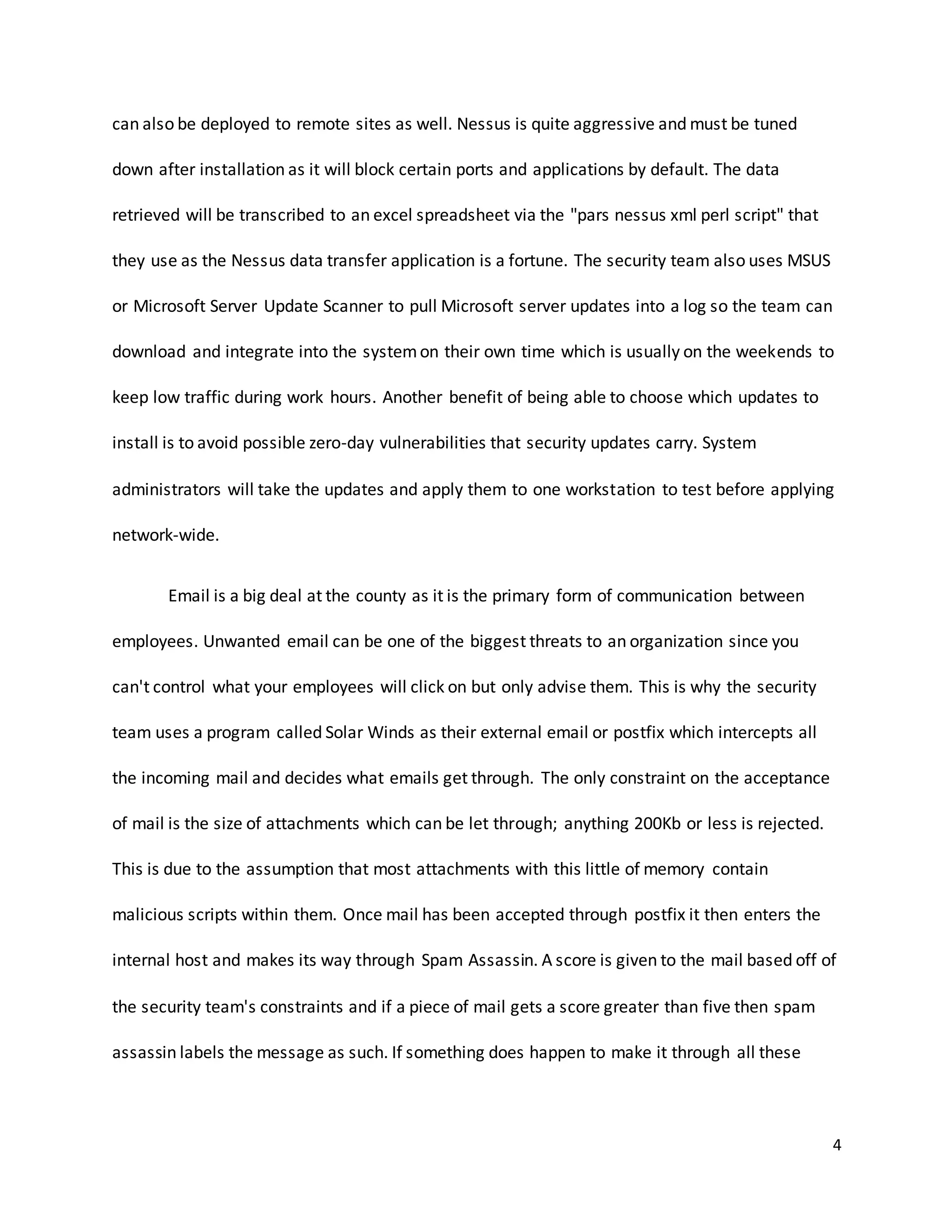4
can also be deployed to remote sites as well. Nessus is quite aggressive and must be tuned
down after installation as it will block certain ports and applications by default. The data
retrieved will be transcribed to an excel spreadsheet via the "pars nessus xml perl script" that
they use as the Nessus data transfer application is a fortune. The security team also uses MSUS
or Microsoft Server Update Scanner to pull Microsoft server updates into a log so the team can
download and integrate into the systemon their own time which is usually on the weekends to
keep low traffic during work hours. Another benefit of being able to choose which updates to
install is to avoid possible zero-day vulnerabilities that security updates carry. System
administrators will take the updates and apply them to one workstation to test before applying
network-wide.
Email is a big deal at the county as it is the primary form of communication between
employees. Unwanted email can be one of the biggest threats to an organization since you
can't control what your employees will click on but only advise them. This is why the security
team uses a program called Solar Winds as their external email or postfix which intercepts all
the incoming mail and decides what emails get through. The only constraint on the acceptance
of mail is the size of attachments which can be let through; anything 200Kb or less is rejected.
This is due to the assumption that most attachments with this little of memory contain
malicious scripts within them. Once mail has been accepted through postfix it then enters the
internal host and makes its way through Spam Assassin. A score is given to the mail based off of
the security team's constraints and if a piece of mail gets a score greater than five then spam
assassin labels the message as such. If something does happen to make it through all these
 