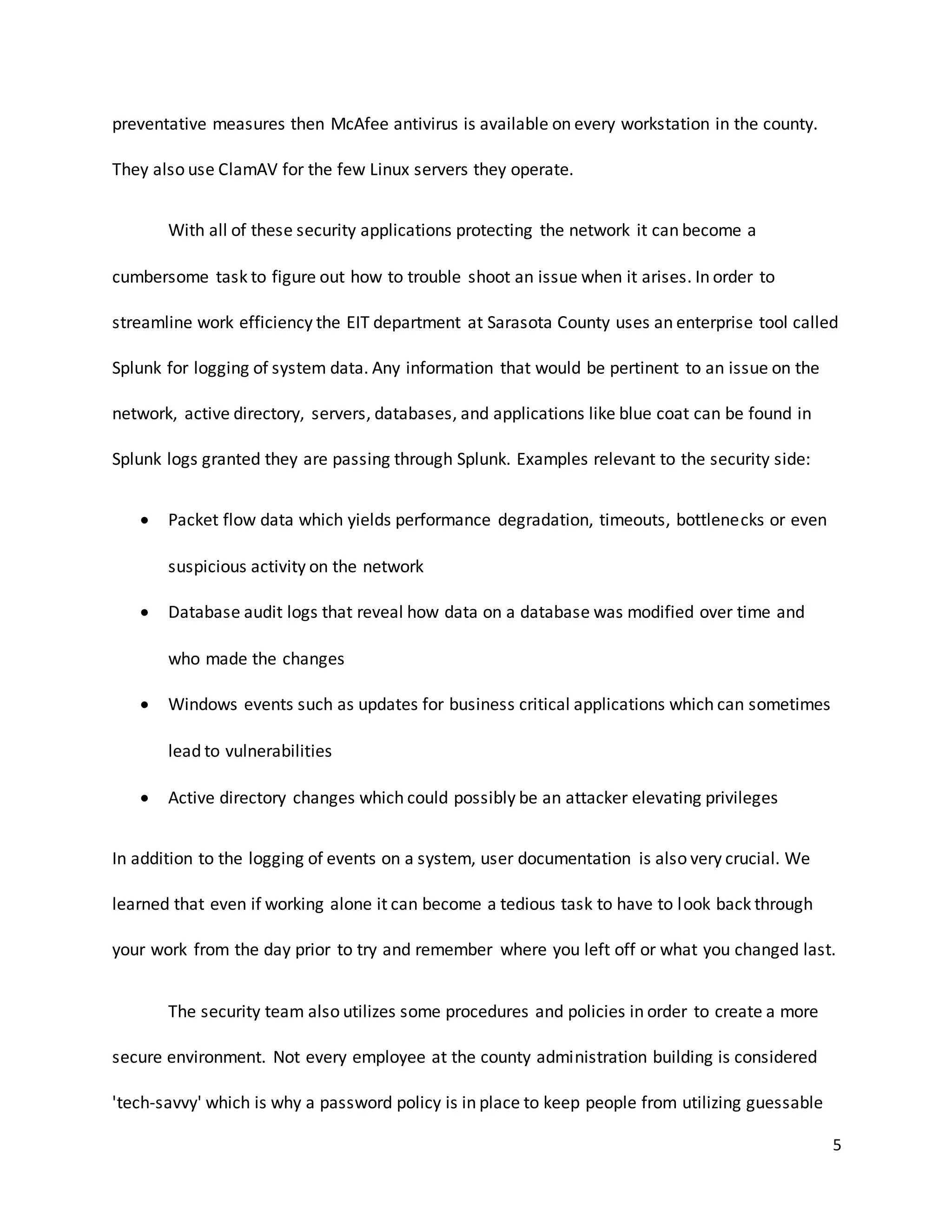 5
preventative measures then McAfee antivirus is available on every workstation in the county.
They also use ClamAV for the few Linux servers they operate.
With all of these security applications protecting the network it can become a
cumbersome task to figure out how to trouble shoot an issue when it arises. In order to
streamline work efficiency the EIT department at Sarasota County uses an enterprise tool called
Splunk for logging of system data. Any information that would be pertinent to an issue on the
network, active directory, servers, databases, and applications like blue coat can be found in
Splunk logs granted they are passing through Splunk. Examples relevant to the security side:
 Packet flow data which yields performance degradation, timeouts, bottlenecks or even
suspicious activity on the network
 Database audit logs that reveal how data on a database was modified over time and
who made the changes
 Windows events such as updates for business critical applications which can sometimes
lead to vulnerabilities
 Active directory changes which could possibly be an attacker elevating privileges
In addition to the logging of events on a system, user documentation is also very crucial. We
learned that even if working alone it can become a tedious task to have to look back through
your work from the day prior to try and remember where you left off or what you changed last.
The security team also utilizes some procedures and policies in order to create a more
secure environment. Not every employee at the county administration building is considered
'tech-savvy' which is why a password policy is in place to keep people from utilizing guessable
 