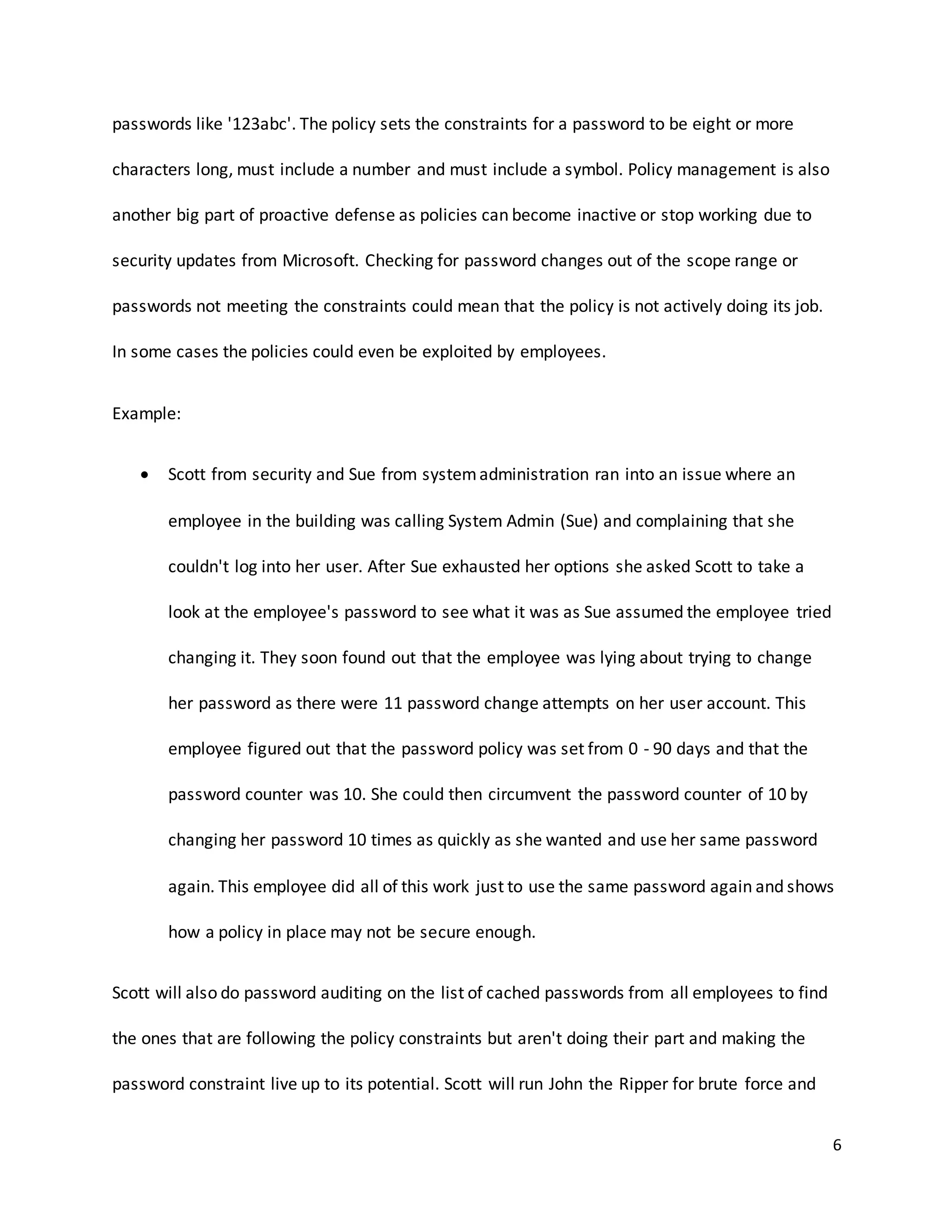 6
passwords like '123abc'. The policy sets the constraints for a password to be eight or more
characters long, must include a number and must include a symbol. Policy management is also
another big part of proactive defense as policies can become inactive or stop working due to
security updates from Microsoft. Checking for password changes out of the scope range or
passwords not meeting the constraints could mean that the policy is not actively doing its job.
In some cases the policies could even be exploited by employees.
Example:
 Scott from security and Sue from systemadministration ran into an issue where an
employee in the building was calling System Admin (Sue) and complaining that she
couldn't log into her user. After Sue exhausted her options she asked Scott to take a
look at the employee's password to see what it was as Sue assumed the employee tried
changing it. They soon found out that the employee was lying about trying to change
her password as there were 11 password change attempts on her user account. This
employee figured out that the password policy was set from 0 - 90 days and that the
password counter was 10. She could then circumvent the password counter of 10 by
changing her password 10 times as quickly as she wanted and use her same password
again. This employee did all of this work just to use the same password again and shows
how a policy in place may not be secure enough.
Scott will also do password auditing on the list of cached passwords from all employees to find
the ones that are following the policy constraints but aren't doing their part and making the
password constraint live up to its potential. Scott will run John the Ripper for brute force and
 