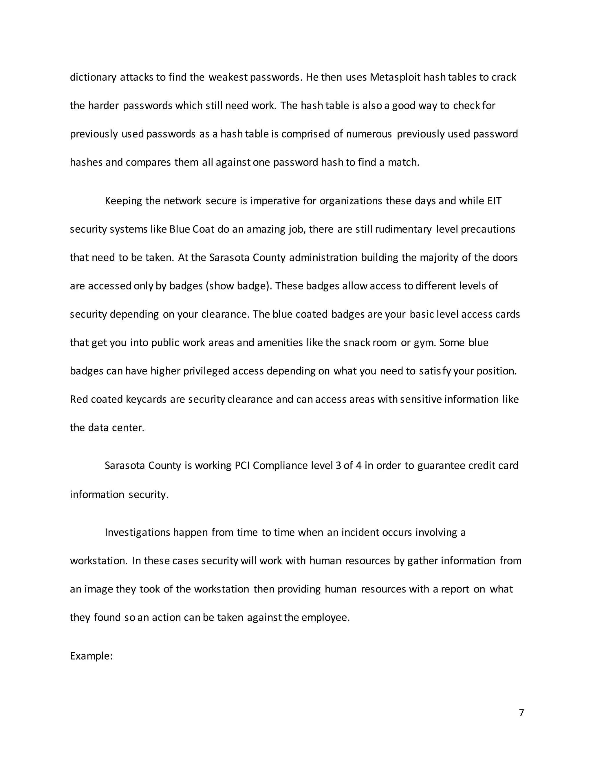 7
dictionary attacks to find the weakest passwords. He then uses Metasploit hash tables to crack
the harder passwords which still need work. The hash table is also a good way to check for
previously used passwords as a hash table is comprised of numerous previously used password
hashes and compares them all against one password hash to find a match.
Keeping the network secure is imperative for organizations these days and while EIT
security systems like Blue Coat do an amazing job, there are still rudimentary level precautions
that need to be taken. At the Sarasota County administration building the majority of the doors
are accessed only by badges (show badge). These badges allow access to different levels of
security depending on your clearance. The blue coated badges are your basic level access cards
that get you into public work areas and amenities like the snack room or gym. Some blue
badges can have higher privileged access depending on what you need to satisfy your position.
Red coated keycards are security clearance and can access areas with sensitive information like
the data center.
Sarasota County is working PCI Compliance level 3 of 4 in order to guarantee credit card
information security.
Investigations happen from time to time when an incident occurs involving a
workstation. In these cases security will work with human resources by gather information from
an image they took of the workstation then providing human resources with a report on what
they found so an action can be taken against the employee.
Example:
 