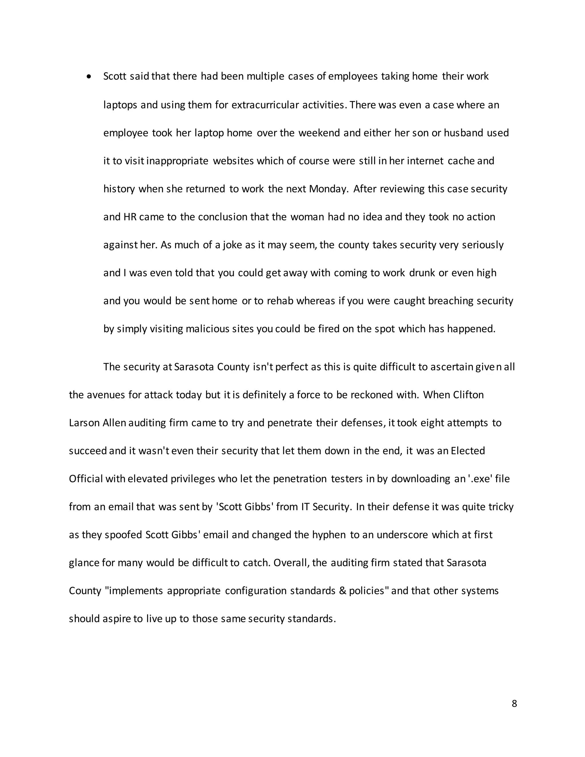 8
 Scott said that there had been multiple cases of employees taking home their work
laptops and using them for extracurricular activities. There was even a case where an
employee took her laptop home over the weekend and either her son or husband used
it to visit inappropriate websites which of course were still in her internet cache and
history when she returned to work the next Monday. After reviewing this case security
and HR came to the conclusion that the woman had no idea and they took no action
against her. As much of a joke as it may seem, the county takes security very seriously
and I was even told that you could get away with coming to work drunk or even high
and you would be sent home or to rehab whereas if you were caught breaching security
by simply visiting malicious sites you could be fired on the spot which has happened.
The security at Sarasota County isn't perfect as this is quite difficult to ascertain given all
the avenues for attack today but it is definitely a force to be reckoned with. When Clifton
Larson Allen auditing firm came to try and penetrate their defenses, it took eight attempts to
succeed and it wasn't even their security that let them down in the end, it was an Elected
Official with elevated privileges who let the penetration testers in by downloading an '.exe' file
from an email that was sent by 'Scott Gibbs' from IT Security. In their defense it was quite tricky
as they spoofed Scott Gibbs' email and changed the hyphen to an underscore which at first
glance for many would be difficult to catch. Overall, the auditing firm stated that Sarasota
County "implements appropriate configuration standards & policies" and that other systems
should aspire to live up to those same security standards.
 