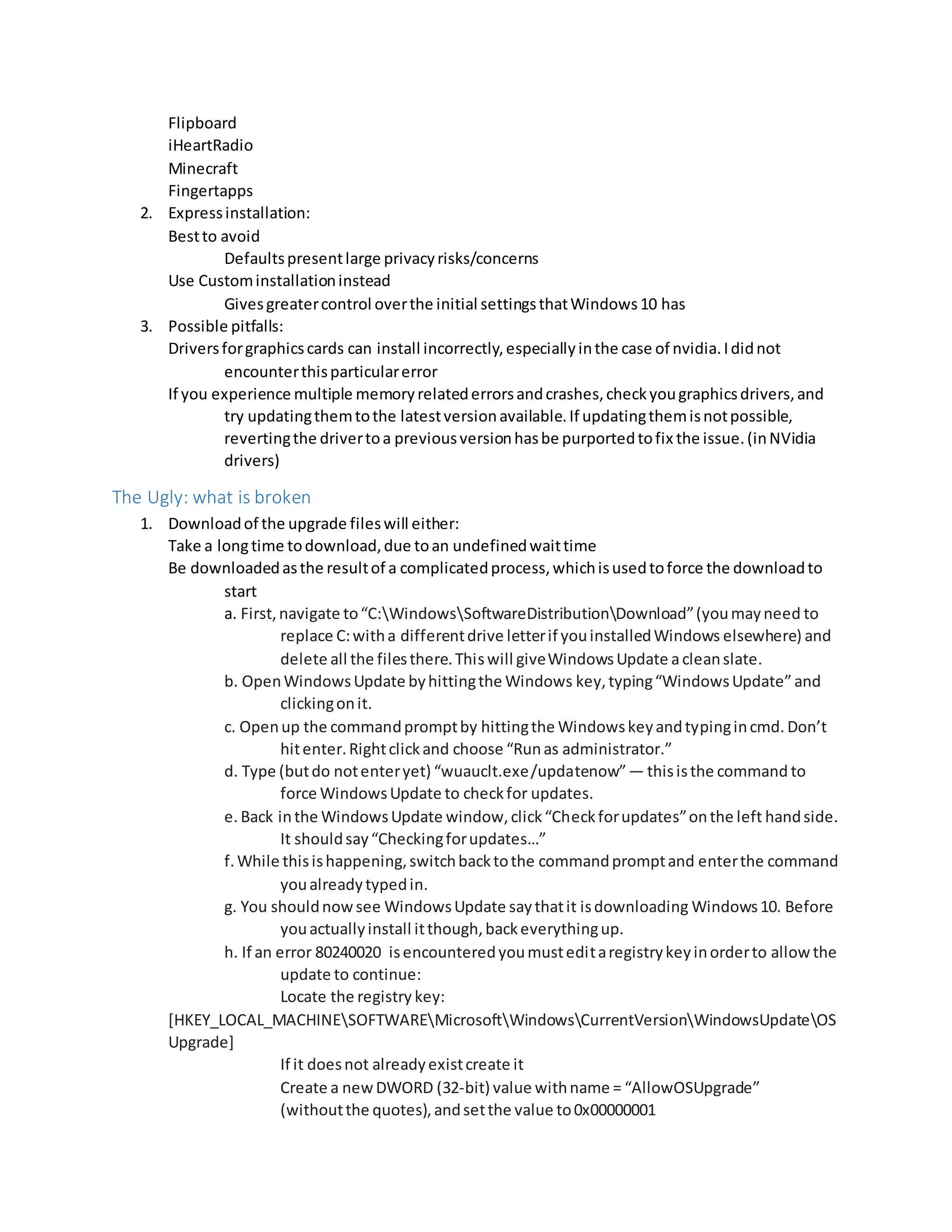 Flipboard
iHeartRadio
Minecraft
Fingertapps
2. Expressinstallation:
Bestto avoid
Defaultspresentlarge privacyrisks/concerns
Use Custominstallationinstead
Givesgreatercontrol overthe initial settingsthatWindows10 has
3. Possible pitfalls:
Driversforgraphicscards can install incorrectly,especiallyinthe case of nvidia.Ididnot
encounterthisparticularerror
If you experience multiple memoryrelatederrorsandcrashes,checkyougraphicsdrivers,and
try updatingthemtothe latestversionavailable.If updatingthemisnotpossible,
revertingthe drivertoa previousversionhasbe purportedtofix the issue.(inNVidia
drivers)
The Ugly: what is broken
1. Downloadof the upgrade fileswill either:
Take a longtime todownload,due toan undefinedwaittime
Be downloadedasthe resultof a complicatedprocess,whichisusedtoforce the downloadto
start
a. First,navigate to“C:WindowsSoftwareDistributionDownload”(youmayneed to
replace C:witha differentdrive letterif youinstalledWindows elsewhere) and
delete all the filesthere.Thiswill giveWindowsUpdate acleanslate.
b. OpenWindowsUpdate byhittingthe Windows key,typing“WindowsUpdate”and
clickingonit.
c. Openup the commandpromptby hittingthe Windowskeyandtypingincmd. Don’t
hitenter.Rightclickand choose “Runas administrator.”
d. Type (butdo notenteryet) “wuauclt.exe/updatenow”— thisisthe command to
force WindowsUpdate to checkfor updates.
e. Back inthe WindowsUpdate window,click“Checkforupdates”onthe left handside.
It shouldsay“Checkingforupdates…”
f.While thisishappening,switchbacktothe commandpromptand enterthe command
youalreadytypedin.
g. You shouldnowsee WindowsUpdate saythatit isdownloading Windows10. Before
youactuallyinstall itthough,backeverythingup.
h. If an error 80240020 isencounteredyoumusteditaregistrykeyinorderto allowthe
update to continue:
Locate the registry key:
[HKEY_LOCAL_MACHINESOFTWAREMicrosoftWindowsCurrentVersionWindowsUpdateOS
Upgrade]
If it doesnot alreadyexistcreate it
Create a newDWORD (32-bit) value withname = “AllowOSUpgrade”
(withoutthe quotes),andsetthe value to0x00000001
 