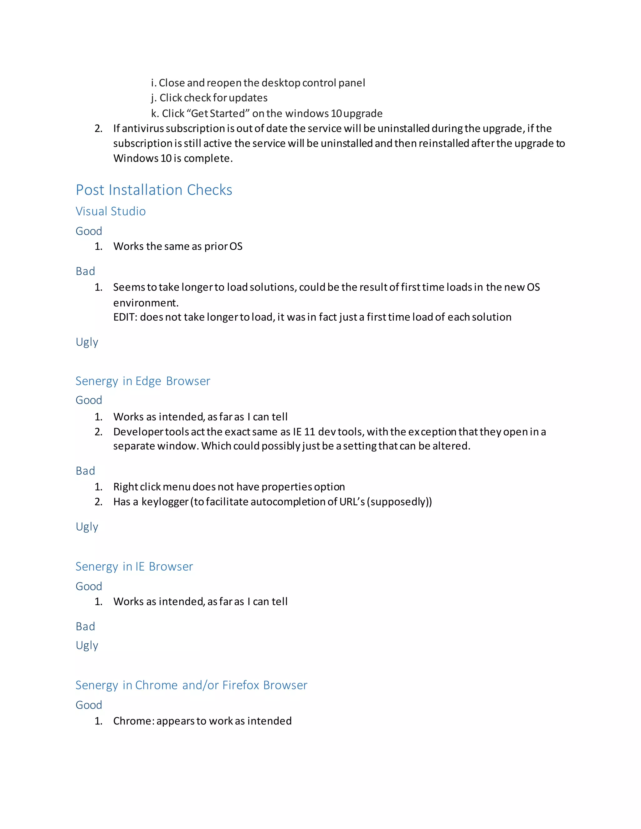 i.Close andreopenthe desktopcontrol panel
j. Clickcheckforupdates
k. Click“GetStarted” onthe windows10upgrade
2. If antivirussubscriptionisoutof date the service will be uninstalledduringthe upgrade,if the
subscriptionisstill active the service will be uninstalledandthenreinstalledafterthe upgrade to
Windows10 is complete.
Post Installation Checks
Visual Studio
Good
1. Works the same as priorOS
Bad
1. Seemstotake longerto loadsolutions,couldbe the resultof firsttime loadsin the new OS
environment.
EDIT: doesnot take longertoload,it wasin fact justa firsttime loadof eachsolution
Ugly
Senergy in Edge Browser
Good
1. Works as intended,asfaras I can tell
2. Developertoolsactthe exactsame as IE 11 devtools,withthe exceptionthattheyopenina
separate window.Whichcouldpossiblyjustbe asettingthatcan be altered.
Bad
1. Rightclickmenudoesnot have propertiesoption
2. Has a keylogger(tofacilitate autocompletionof URL’s(supposedly))
Ugly
Senergy in IE Browser
Good
1. Works as intended,asfaras I can tell
Bad
Ugly
Senergy in Chrome and/or Firefox Browser
Good
1. Chrome:appearsto workas intended
 