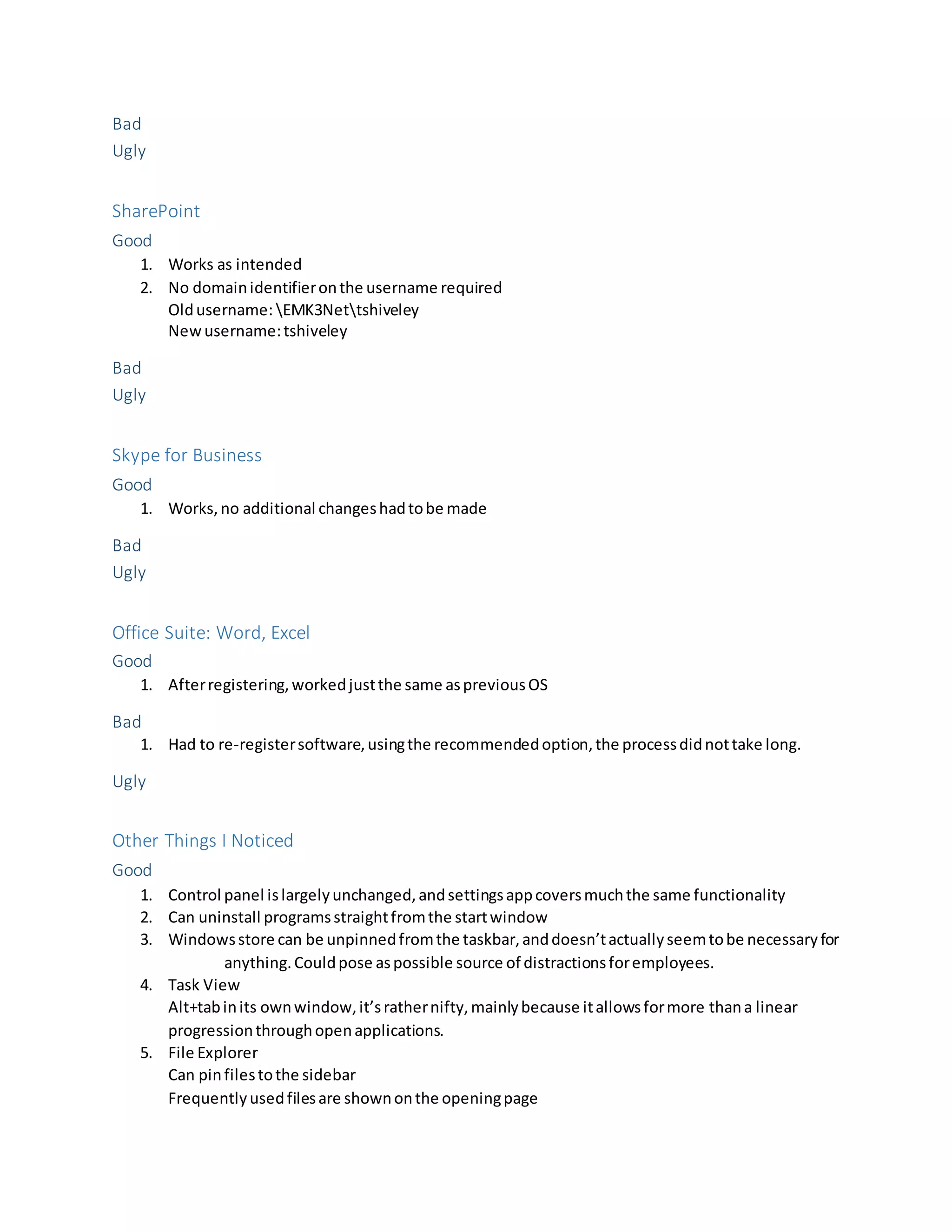 Bad
Ugly
SharePoint
Good
1. Works as intended
2. No domainidentifieronthe username required
Oldusername: EMK3Nettshiveley
Newusername:tshiveley
Bad
Ugly
Skype for Business
Good
1. Works,no additional changeshadtobe made
Bad
Ugly
Office Suite: Word, Excel
Good
1. Afterregistering,workedjustthe same aspreviousOS
Bad
1. Had to re-registersoftware,usingthe recommendedoption,the processdidnottake long.
Ugly
Other Things I Noticed
Good
1. Control panel islargelyunchanged,andsettingsappcoversmuchthe same functionality
2. Can uninstall programsstraightfromthe startwindow
3. Windowsstore can be unpinnedfromthe taskbar,anddoesn’tactuallyseemtobe necessaryfor
anything.Couldpose aspossible source of distractionsforemployees.
4. Task View
Alt+tabinits ownwindow,it’srathernifty,mainlybecause itallowsformore thana linear
progressionthroughopenapplications.
5. File Explorer
Can pinfilestothe sidebar
Frequentlyusedfilesare shownonthe openingpage
 
