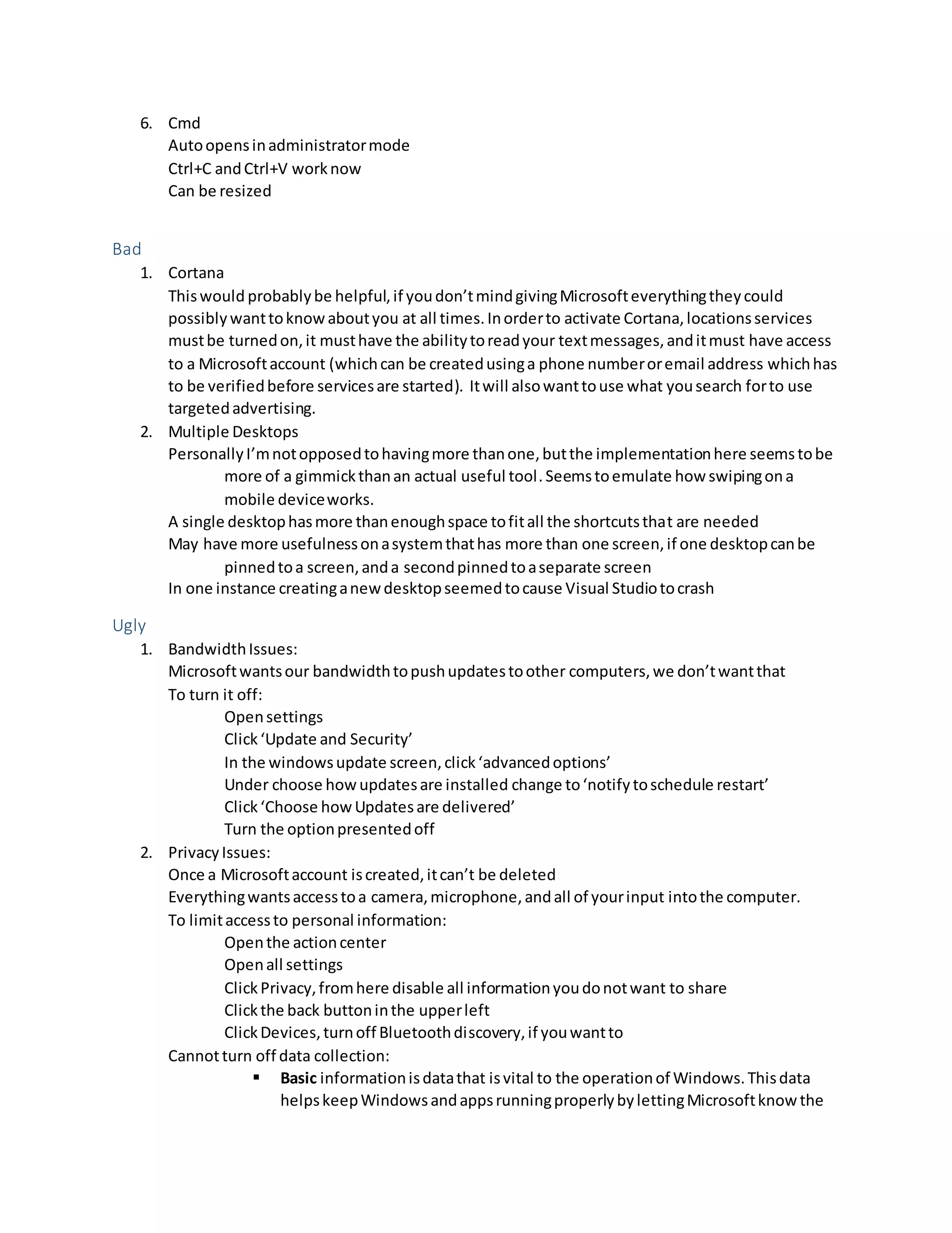 6. Cmd
Autoopensinadministratormode
Ctrl+C andCtrl+V worknow
Can be resized
Bad
1. Cortana
Thiswould probablybe helpful,if youdon’tmindgivingMicrosofteverythingtheycould
possiblywanttoknowaboutyou at all times.Inorderto activate Cortana,locationsservices
mustbe turnedon,it musthave the abilitytoreadyour textmessages,anditmust have access
to a Microsoftaccount (whichcan be createdusinga phone numberoremail address whichhas
to be verifiedbefore servicesare started). Itwill alsowanttouse what yousearch forto use
targetedadvertising.
2. Multiple Desktops
PersonallyI’mnotopposedtohavingmore thanone,butthe implementationhere seemstobe
more of a gimmickthanan actual useful tool.Seemstoemulate how swipingona
mobile deviceworks.
A single desktophasmore thanenoughspace tofitall the shortcutsthat are needed
May have more usefulnessonasystemthathas more than one screen,if one desktopcanbe
pinnedtoa screen,anda secondpinnedtoaseparate screen
In one instance creatinganewdesktopseemedtocause Visual Studiotocrash
Ugly
1. BandwidthIssues:
Microsoftwantsour bandwidthtopushupdatestoother computers,we don’twantthat
To turn it off:
Opensettings
Click‘Update and Security’
In the windowsupdate screen,click‘advancedoptions’
Under choose howupdatesare installed change to‘notifytoschedule restart’
Click‘Choose howUpdatesare delivered’
Turn the optionpresentedoff
2. PrivacyIssues:
Once a Microsoftaccount iscreated,itcan’t be deleted
Everythingwantsaccesstoa camera,microphone,andall of yourinput intothe computer.
To limitaccessto personal information:
Openthe actioncenter
Openall settings
ClickPrivacy,fromhere disable all informationyoudonotwant to share
Clickthe back buttoninthe upperleft
ClickDevices,turnoff Bluetoothdiscovery,if youwantto
Cannotturn off data collection:
 Basic informationisdatathat isvital to the operationof Windows.Thisdata
helpskeepWindowsandappsrunningproperlybylettingMicrosoftknowthe
 