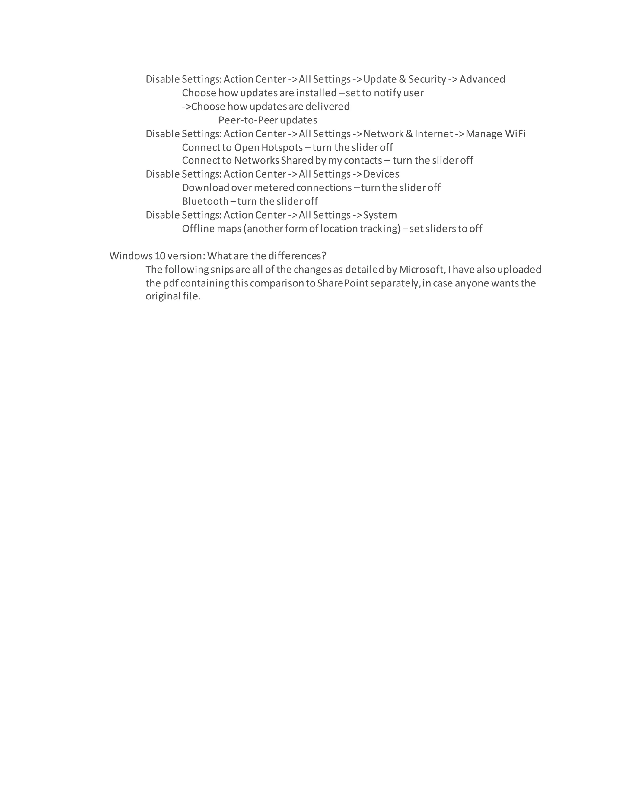 Disable Settings:ActionCenter->All Settings ->Update & Security -> Advanced
Choose howupdatesare installed –setto notifyuser
->Choose howupdatesare delivered
Peer-to-Peerupdates
Disable Settings:ActionCenter->All Settings ->Network&Internet ->Manage WiFi
Connectto OpenHotspots – turn the slideroff
Connectto NetworksSharedbymycontacts – turn the slideroff
Disable Settings:ActionCenter->All Settings ->Devices
Downloadovermeteredconnections –turnthe slideroff
Bluetooth –turn the slideroff
Disable Settings:ActionCenter->All Settings ->System
Offline maps(anotherformof locationtracking) –setsliderstooff
Windows10 version:Whatare the differences?
The followingsnipsare all of the changesas detailedbyMicrosoft,Ihave alsouploaded
the pdf containingthiscomparisontoSharePointseparately,incase anyone wantsthe
original file.
 