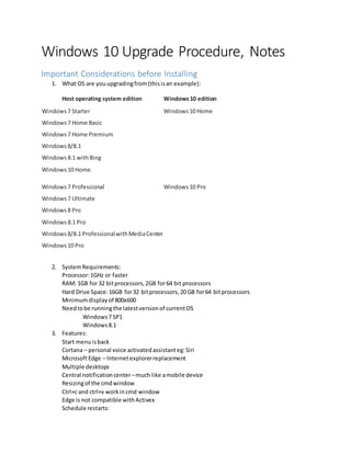 Windows 10 Upgrade Procedure, Notes
Important Considerations before Installing
1. What OS are youupgradingfrom(thisisan example):
Host operating system edition Windows10 edition
Windows 7 Starter
Windows 7 Home Basic
Windows 7 Home Premium
Windows 8/8.1
Windows 8.1 withBing
Windows 10 Home
Windows 10 Home
Windows 7 Professional
Windows 7 Ultimate
Windows 8 Pro
Windows 8.1 Pro
Windows 8/8.1 ProfessionalwithMediaCenter
Windows 10 Pro
Windows 10 Pro
2. SystemRequirements:
Processor:1GHz or faster
RAM: 1GB for 32 bitprocessors,2GB for64 bit processors
Hard Drive Space:16GB for32 bitprocessors,20 GB for64 bitprocessors
Minimumdisplayof 800x600
Needtobe runningthe latestversionof currentOS
Windows7 SP1
Windows8.1
3. Features:
Start menuisback
Cortana – personal voice activatedassistanteg:Siri
MicrosoftEdge – Internetexplorerreplacement
Multiple desktops
Central notificationcenter–much like amobile device
Resizingof the cmdwindow
Ctrl+c and ctrl+v workincmd window
Edge is not compatible withActivex
Schedule restarts:
 