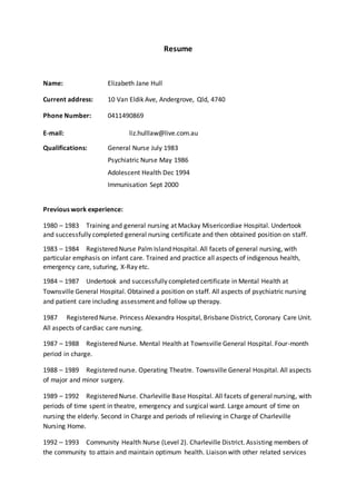 Resume
Name: Elizabeth Jane Hull
Current address: 10 Van Eldik Ave, Andergrove, Qld, 4740
Phone Number: 0411490869
E-mail: liz.hulllaw@live.com.au
Qualifications: General Nurse July 1983
Psychiatric Nurse May 1986
Adolescent Health Dec 1994
Immunisation Sept 2000
Previous work experience:
1980 – 1983 Training and general nursing at Mackay Misericordiae Hospital. Undertook
and successfully completed general nursing certificate and then obtained position on staff.
1983 – 1984 Registered Nurse Palm Island Hospital. All facets of general nursing, with
particular emphasis on infant care. Trained and practice all aspects of indigenous health,
emergency care, suturing, X-Ray etc.
1984 – 1987 Undertook and successfully completed certificate in Mental Health at
Townsville General Hospital. Obtained a position on staff. All aspects of psychiatric nursing
and patient care including assessment and follow up therapy.
1987 Registered Nurse. Princess Alexandra Hospital, Brisbane District, Coronary Care Unit.
All aspects of cardiac care nursing.
1987 – 1988 Registered Nurse. Mental Health at Townsville General Hospital. Four-month
period in charge.
1988 – 1989 Registered nurse. Operating Theatre. Townsville General Hospital. All aspects
of major and minor surgery.
1989 – 1992 Registered Nurse. Charleville Base Hospital. All facets of general nursing, with
periods of time spent in theatre, emergency and surgical ward. Large amount of time on
nursing the elderly. Second in Charge and periods of relieving in Charge of Charleville
Nursing Home.
1992 – 1993 Community Health Nurse (Level 2). Charleville District. Assisting members of
the community to attain and maintain optimum health. Liaison with other related services
 