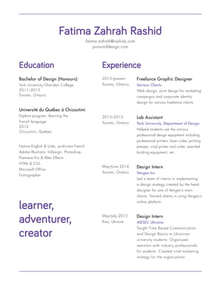 fatima.zahrah@rashids.com
pursuitofdesign.com
Education
Fatima Zahrah Rashid
Bachelor of Design (Honours)
York University/Sheridan College
2011–2015
Toronto, Ontario
Université du Québec à Chicoutimi
Explore program, learning the
French language
2012
Chicoutimi, Québec
Freelance Graphic Designer
Various Clients
Web design, print design for marketing
campaigns and corporate identity
design for various freelance clients
2013–present
Toronto, Ontario
Lab Assistant
York University, Department of Design
Helped students use the various
professional design equipment including
professional printers, laser cutter, printing
presses, vinyl printer and cutter, assorted
binding equipment, etc.
2013–2015
Toronto, Ontario
Design Intern
Vengeo Inc.
Led a team of interns in implementing
a design strategy created by the head
designer for one of Vengeo’s main
clients. Trained clients in using Vengeo’s
online platform.
May–June 2014
Toronto, Ontario
Design Intern
AIESEC Ukraine
Taught Time Based Communication
and Design Basics to Ukrainian
university students. Organized
seminars with industry professionals
for students. Created viral marketing
strategy for the organization.
May–July 2013
Kiev, Ukraine
Experience
learner,
adventurer,
creator
Native English & Urdu, proficient French
Adobe Illustrator, InDesign, Photoshop,
Premiere Pro & After Effects
HTML & CSS
Microsoft Office
Fontographer
 