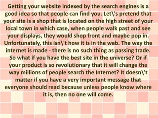 Getting your website indexed by the search engines is a
good idea so that people can find you. Let's pretend that
your site is a shop that is located on the high street of your
 local town in which case, when people walk past and see
  your displays, they would shop front and maybe pop in.
Unfortunately, this isn't how it is in the web. The way the
 internet is made - there is no such thing as passing trade.
   So what if you have the best site in the universe? Or if
   your product is so revolutionary that it will change the
   way millions of people search the Internet? It doesn't
     matter if you have a very important message that
everyone should read because unless people know where
                 it is, then no one will come.
 