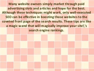 Many website owners simply market through paid
    advertising slots and articles and hope for the best.
Although these techniques might work, only well-executed
  SEO can be effective in boosting those websites to the
coveted front page of the search results. These tips are like
   a magic wand that will magically improve your site's
                   search engine rankings.
 