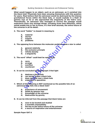 Building Standards in Educational and Professional Testing

What would happen to an object, such as an astronaut, as it vanished into
the black hole? Physicists have been amusing themselves with this question
for years. Most believe that the astronaut would be destroyed by the intense
gravitational forces within the black hole, or would explode in a flash of
gamma rays as he or she approached the singularity at the hole's core.
Theoretically, an astronaut who managed to survive the passage would
experience some very strange things, including acute time distortion, which
would enable him or her to know, in a few brief seconds, the entire future of
the universe in all its detail.

3. The word "fodder" is closest in meaning to

        A.   material
        B.   stories




                                                        m
        C.   support
        D.   problems




                                                      co
4. The opposing force between the molecular particles inside a star is called




                                                ff.
        A.   general relativity
        B.   the exclusion principle
        C.   infinite density
        D.   a singularity                 tu
                                    nS
5. The word "offset" could best be replaced by

        A.   carry
        B.   arrange
                              ok

        C.   overflow
        D.   counteract
                        Bo



6. It can be concluded from paragraph 3 that light

        A.   destroys a black hole
        B.   can barely reveal a black hole
                w.




        C.   does not exist near a black hole
        D.   originates in spacetime
        ww




7. Which of the following is NOT mentioned as the possible fate of an
   astronaut who falls into a black hole?

        A.   Experience of amusement
        B.   Death by gamma rays
        C.   Knowledge of the universe
        D.   Destruction by gravity

8. It can be inferred from the passage that black holes are

        A.   soon to be located and studied
        B.   a scientific impossibility
        C.   the key to the entire future of the universe
        D.   a source of inspiration and entertainment

Sample Paper GAT A                                                           3
 