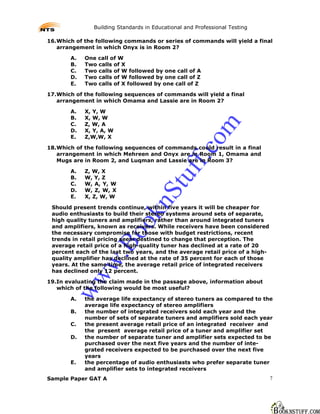 Building Standards in Educational and Professional Testing

16.Which of the following commands or series of commands will yield a final
   arrangement in which Onyx is in Room 2?

       A.   One call of W
       B.   Two calls of X
       C.   Two calls of W followed by one call of A
       D.   Two calls of W followed by one call of Z
       E.   Two calls of X followed by one call of Z

17.Which of the following sequences of commands will yield a final
   arrangement in which Omama and Lassie are in Room 2?

       A.   X, Y, W
       B.   X, W, W
       C.   Z, W, A




                                                       m
       D.   X, Y, A, W
       E.   Z,W,W, X




                                                     co
18.Which of the following sequences of commands could result in a final
   arrangement in which Mehreen and Onyx are in Room 1, Omama and




                                               ff.
   Mugs are in Room 2, and Luqman and Lassie are in Room 3?

       A.   Z, W, X
       B.
       C.
       D.
            W, Y, Z
            W, A, Y, W
            W, Z, W, X
                                          tu
                                   nS
       E.   X, Z, W, W

 Should present trends continue, within five years it will be cheaper for
 audio enthusiasts to build their stereo systems around sets of separate,
                             ok

 high quality tuners and amplifiers, rather than around integrated tuners
 and amplifiers, known as receivers. While receivers have been considered
 the necessary compromise for those with budget restrictions, recent
                     Bo



 trends in retail pricing seem destined to change that perception. The
 average retail price of a high-quality tuner has declined at a rate of 20
 percent each of the last two years, and the average retail price of a high-
                w.




 quality amplifier has declined at the rate of 35 percent for each of those
 years. At the same time, the average retail price of integrated receivers
 has declined only 12 percent.
        ww




19.In evaluating the claim made in the passage above, information about
   which of the following would be most useful?

       A.   the average life expectancy of stereo tuners as compared to the
            average life expectancy of stereo amplifiers
       B.   the number of integrated receivers sold each year and the
            number of sets of separate tuners and amplifiers sold each year
       C.   the present average retail price of an integrated receiver and
            the present average retail price of a tuner and amplifier set
       D.   the number of separate tuner and amplifier sets expected to be
            purchased over the next five years and the number of inte-
            grated receivers expected to be purchased over the next five
            years
       E.   the percentage of audio enthusiasts who prefer separate tuner
            and amplifier sets to integrated receivers
Sample Paper GAT A                                                             7
 