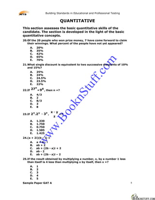 Building Standards in Educational and Professional Testing


                                QUANTITATIVE
This section assesses the basic quantitative skills of the
candidate. The section is developed in the light of the basic
quantitative concepts.
20.Of the 20 people who won prize money, 7 have come forward to claim
   their winnings. What percent of the people have not yet appeared?
        A.   20%
        B.   35%
        C.   42%
        D.   65%
        E.   70%




                                                             m
21.What single discount is equivalent to two successive discounts of 10%
   and 15%?




                                                           co
        A.   25%
        B.   24%




                                                     ff.
        C.   24.5%
        D.   23.5%
        E.   22%

22.If   27n = 98 , then n =?                    tu
                                         nS
        A.   4/3
        B.   2
        C.   8/3
                                   ok

        D.   3
        E.   8

                          x+y
        2 x.2 y = 3 z ,
                           Bo



23.If                         =?
                           z
        A.   1.330
        B.   1.750
                     w.




        C.   0.750
        D.   1.585
        E.   1.425
             ww




24.(a + 2i)(b – i) =
        A.   a+b-i
        B.   ab + 2
        C.   ab + (2b - a)i + 2
        D.   ab - 2
        E.   ab + (2b - a)i – 2
25.If the result obtained by multiplying a number, x, by a number 1 less
   than itself is 4 less than multiplying x by itself, then x =?
        A.   1
        B.   2
        C.   3
        D.   4
        E.   5
Sample Paper GAT A                                                                8
 
