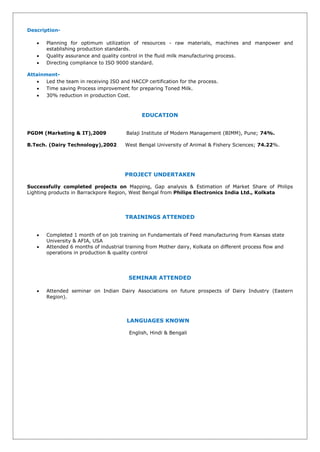 Description-
 Planning for optimum utilization of resources - raw materials, machines and manpower and
establishing production standards.
 Quality assurance and quality control in the fluid milk manufacturing process.
 Directing compliance to ISO 9000 standard.
Attainment-
 Led the team in receiving ISO and HACCP certification for the process.
 Time saving Process improvement for preparing Toned Milk.
 30% reduction in production Cost.
EDUCATION
PGDM (Marketing & IT),2009 Balaji Institute of Modern Management (BIMM), Pune; 74%.
B.Tech. (Dairy Technology),2002 West Bengal University of Animal & Fishery Sciences; 74.22%.
PROJECT UNDERTAKEN
Successfully completed projects on Mapping, Gap analysis & Estimation of Market Share of Philips
Lighting products in Barrackpore Region, West Bengal from Philips Electronics India Ltd., Kolkata
TRAININGS ATTENDED
 Completed 1 month of on job training on Fundamentals of Feed manufacturing from Kansas state
University & AFIA, USA
 Attended 6 months of industrial training from Mother dairy, Kolkata on different process flow and
operations in production & quality control
SEMINAR ATTENDED
 Attended seminar on Indian Dairy Associations on future prospects of Dairy Industry (Eastern
Region).
LANGUAGES KNOWN
English, Hindi & Bengali
 