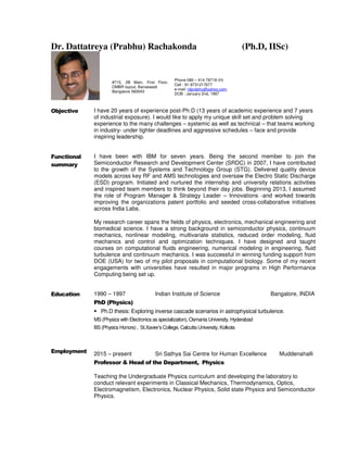 Dr. Dattatreya (Prabhu) Rachakonda (Ph.D, IISc)
Objective I have 20 years of experience post-Ph.D (13 years of academic experience and 7 years
of industrial exposure). I would like to apply my unique skill set and problem solving
experience to the many challenges – systemic as well as technical – that teams working
in industry- under tighter deadlines and aggressive schedules – face and provide
inspiring leadership.
Functional
summary
I have been with IBM for seven years. Being the second member to join the
Semiconductor Research and Development Center (SRDC) in 2007, I have contributed
to the growth of the Systems and Technology Group (STG). Delivered quality device
models across key RF and AMS technologies and oversaw the Electro Static Discharge
(ESD) program. Initiated and nurtured the internship and university relations activities
and inspired team members to think beyond their day jobs. Beginning 2013, I assumed
the role of Program Manager & Strategy Leader – Innovations -and worked towards
improving the organizations patent portfolio and seeded cross-collaborative initiatives
across India Labs.
My research career spans the fields of physics, electronics, mechanical engineering and
biomedical science. I have a strong background in semiconductor physics, continuum
mechanics, nonlinear modeling, multivariate statistics, reduced order modeling, fluid
mechanics and control and optimization techniques. I have designed and taught
courses on computational fluids engineering, numerical modeling in engineering, fluid
turbulence and continuum mechanics. I was successful in winning funding support from
DOE (USA) for two of my pilot proposals in computational biology. Some of my recent
engagements with universities have resulted in major programs in High Performance
Computing being set up.
Education
Employment
1990 – 1997 Indian Institute of Science Bangalore, INDIA
PhD (Physics)
Ph.D thesis: Exploring inverse cascade scenarios in astrophysical turbulence.
MS (Physics with Electronics as specialization), Osmania University, Hyderabad
BS (Physics Honors) , St.Xavier’s College, Calcutta University, Kolkota
2015 – present Sri Sathya Sai Centre for Human Excellence Muddenahalli
Professor & Head of the Department, Physics
Teaching the Undergraduate Physics curriculum and developing the laboratory to
conduct relevant experiments in Classical Mechanics, Thermodynamics, Optics,
Electromagnetism, Electronics, Nuclear Physics, Solid state Physics and Semiconductor
Physics.
#715, 2B Main, First Floor,
OMBR layout, Banaswadi
Bangalore 560043
Phone 080 – 414 78718 (H)
Cell : 91-9731217677
e-mail: rdprabhu@yahoo.com
DOB : January 2nd, 1967
 