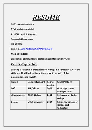 RESUME
MISS.LaxmiLalitaMallick
C/oPrafullaKumarMallick
At:-E/89, po:-G.G.P colony
Rasulgarh, Bhubaneswar
Pin-751025
Email id:-laxmilalitamallick9@gmail.com
Mob:-7873112081
Experience:- Continuing dataoperating in3s infosolution pvt.ltd
Career Objecective
Seeking a career in a professionally managed a company, where my
skills would utilized to the optimum for to growth of the
organization and myself.
Passed University/Board Year of
passing
School/college
10th
BSE,Odisha 2009 Govt.high school
vssnagar, bbsr
+2 commerce CHSE, Odisha 2011 R.d women’s junior
college
B.com Utkal university 2014 Sri jaydev college of
science and
technology
 