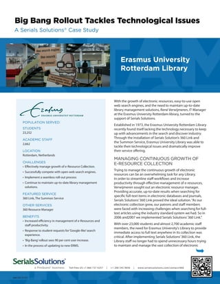 With the growth of electronic resources, easy-to-use open
web search engines, and the need to maintain up-to-date
library management solutions, René Verwijmeren, IT Manager
at the Erasmus University Rotterdam library, turned to the
support of Serials Solutions.
Established in 1973, the Erasmus University Rotterdam Library
recently found itself lacking the technology necessary to keep
up with advancements in the search and discover industry.
Through the installation of Serials Solution’s 360 Link and
the Summon Service, Erasmus University Library was able to
tackle their technological issues and dramatically improve
their service offering.
MANAGING CONTINUOUS GROWTH OF
E-RESOURCE COLLECTION
Trying to manage the continuous growth of electronic
resources can be an overwhelming task for any Library.
In order to streamline staff workflows and increase
productivity through effective management of e-resources,
Verwijmeren sought out an electronic resource manager.
Providing accurate, up-to-date results when searching for
specific full-text items in electronic databases and journals,
Serials Solutions’360 Link proved the ideal solution.“As our
electronic collection grew, our patrons and staff members
were faced with increasing challenges when searching for full-
text articles using the industry standard system we had. So in
2006 and2007 we implemented Serials Solutions’360 Link.”
With over 23,000 students and almost 2,700 academic staff
members, the need for Erasmus University’s Library to provide
immediate access to full text anywhere in its collection was
critical. After implementing Serials Solutions’360 Link, the
Library staff no longer had to spend unnecessary hours trying
to maintain and manage the vast collection of electronic
Ê
Erasmus University
Rotterdam Library
POPULATION SERVED:
STUDENTS
23,252
ACADEMIC STAFF
2,662
LOCATION
Rotterdam, Netherlands
CHALLENGES
•	 Effectively manage growth of e-Resource Collection.
•	 Successfully compete with open web search engines.
•	 Implement a seamless roll-out process
•	 Continue to maintain up-to-date library management
solutions.
FEATURED SERVICE
360 Link, The Summon Service
OTHER SERVICES
360 Resource Manager
BENEFITS
•	 Increased efficiency in management of e-Resources and
staff productivity.
•	 Response to student requests for‘Google-like’search
experience.
•	 ‘Big-Bang’rollout sees 90 per cent user increase.
•	 In the process of updating to new ERMS.
666-20121101
Toll-free US +1 866 737 4257 | +1 206 545 9056 | www.serialssolutions.com/contact/666
Big Bang Rollout Tackles Technological Issues
A Serials Solutions®
Case Study
 