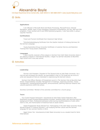  
Alexandria Boyle 
153 East Peachtree Drive Centerville, Utah 84014 • 385­888­0597 • alex.boyle33@yahoo.com 
 
  Skills 
  
Applications 
 
I am efficient in Microsoft Word and Works Processing, Microsoft Excel, Internet 
Navigation, AS400, basic e­mail messaging, Powerpoint Presentations, ten key, ADP and CDK 
programs. I have worked with R and SPSS statistical programs. I also have skills in using a 
copy/fax machine. 
 
Certifications 
 
Travel and Tourism Certificate from Viewmont High School.  
 
Teilnehamebestatigung Certificate from the Goethe Institute in Freiburg Germany for 
the German Language.  
 
Young Automotive Group University Certificate in Customer Service and Retention 
Training from Young Subaru Dealership.  
 
  
Languages 
I have recently received a Minor degree in German from Utah State University where I 
am seeking a degree in International Studies. I began my German education at Bountiful 
High School over a two year period. 
 
  Activities 
 
Leadership: 
 
​German club President­ President of The Deutsch Klub at Utah State University. As a 
club we were accepted into ASUSU, we participated in Day on The Quad and we strive to 
unite and educate all that are interested in experiencing the German Culture. 
 
    German Club Officer­Member of Presidential council in The German Club at Bountiful High 
School. Responsibilities included: Management of meetings, organizing activities, money 
management, marketing/advertisements, announcements, planning historical research and 
cultural experience within the school. 
  
      
Activities Committee­ Member of the activities committee for a church group. 
 
 
Tours: 
     
    Tour Guide Program Participant­ Volunteered at Utah State Capitol Dedication after 
Restoration project finished.Responsibilities Included: Assisting public with learning historical 
background of Utah, Professional demeanor while touring recommendations of sites within 
Utah to visit, and memorization of historical facts to assist visitors. 
 
  Global Engagement Study Abroad Tour­ Participating in the Utah State University Study 
Abroad Program in Freiburg Germany. I am studying German culture and the German 
language for two summer months in 2014.  
 
Aggie Career Fair­ Volunteered at Utah State University to as a student host for Hertz 
International. 
 
 
 
 ​References available upon request. 
 