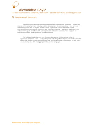  
Alexandria Boyle 
153 East Peachtree Drive Centerville, Utah 84014 • 385­888­0597 • alex.boyle33@yahoo.com 
   
  Hobbies and Interests 
 
I enjoy learning about Business Management and International Relations. I have a key 
interest in the entertainment industry and the development of roller coasters. I love to travel 
whenever possible and to engage in new cultural experiences. I have learned business, 
international communications, economics and customer relations. I like taking leadership roles 
and achieving goals for a team. My future plans are to become successful and happy in an 
international career while expanding my own business.  
 
 
My hobbies include learning new things and engaging in international cultural 
experiences. In recent years I have participated in Surfing off Breakpoint wall in Maui, taught 
myself how to play the guitar and learned how to drive a manual transmission. In past years 
I have developed a skill in clogging and the german language.  
 
     
 
 ​References available upon request. 
 