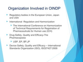 Organization Involved in OINDP
 Regulatory bodies in the European Union, Japan
and USA
 International Regulation and Harmonization
 The International Conference on Harmonization
of Technical Requirements for Registration of
Pharmaceuticals for Human use (ICH)
 Drug Safety, Quality and Efficacy-The
Pharmacopoeia
 USP, EP, BP,JP
 Device Safety, Quality and Efficacy – International
Standards Organization (ISO), ISO27427:2009
 