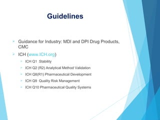 Guidelines
 Guidance for Industry: MDI and DPI Drug Products,
CMC
 ICH (www.ICH.org)
 ICH Q1 Stability
 ICH Q2 (R2) Analytical Method Validation
 ICH Q8(R1) Pharmaceutical Development
 ICH Q9 Quality Risk Management
 ICH Q10 Pharmaceutical Quality Systems
 