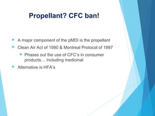 Propellant? CFC ban!
 A major component of the pMDI is the propellant
 Clean Air Act of 1990 & Montreal Protocol of 1997
 Phases out the use of CFC’s in consumer
products… Including medicinal
 Alternative is HFA’s
 