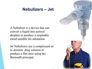 Nebulizers – Jet
A Nebulizer is a device that can
convert a liquid into aerosol
droplets to produce a respirable
cloud suitable for inhalation
Jet Nebulizers use a compressed sir
to atomize drug solution to
produce a fine mist using the
Bernoulli principal.
 