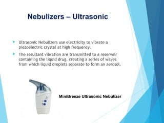 Nebulizers – Ultrasonic
 Ultrasonic Nebulizers use electricity to vibrate a
piezoelectric crystal at high frequency.
 The resultant vibration are transmitted to a reservoir
containing the liquid drug, creating a series of waves
from which liquid droplets separate to form an aerosol.
MiniBreeze Ultrasonic Nebulizer
 