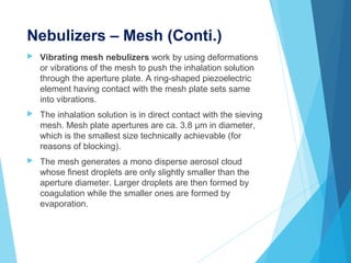 Nebulizers – Mesh (Conti.)
 Vibrating mesh nebulizers work by using deformations
or vibrations of the mesh to push the inhalation solution
through the aperture plate. A ring-shaped piezoelectric
element having contact with the mesh plate sets same
into vibrations.
 The inhalation solution is in direct contact with the sieving
mesh. Mesh plate apertures are ca. 3.8 µm in diameter,
which is the smallest size technically achievable (for
reasons of blocking).
 The mesh generates a mono disperse aerosol cloud
whose finest droplets are only slightly smaller than the
aperture diameter. Larger droplets are then formed by
coagulation while the smaller ones are formed by
evaporation.
 