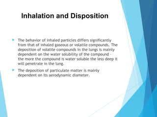 Inhalation and Disposition
 The behavior of inhaled particles differs significantly
from that of inhaled gaseous or volatile compounds. The
deposition of volatile compounds in the lungs is mainly
dependent on the water solubility of the compound –
the more the compound is water soluble the less deep it
will penetrate in the lung.
 The deposition of particulate matter is mainly
dependent on its aerodynamic diameter.
 