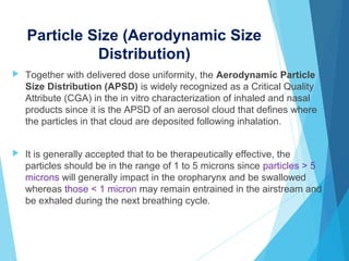 Particle Size (Aerodynamic Size
Distribution)
 Together with delivered dose uniformity, the Aerodynamic Particle
Size Distribution (APSD) is widely recognized as a Critical Quality
Attribute (CGA) in the in vitro characterization of inhaled and nasal
products since it is the APSD of an aerosol cloud that defines where
the particles in that cloud are deposited following inhalation.
 It is generally accepted that to be therapeutically effective, the
particles should be in the range of 1 to 5 microns since particles > 5
microns will generally impact in the oropharynx and be swallowed
whereas those < 1 micron may remain entrained in the airstream and
be exhaled during the next breathing cycle.
 