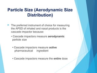 Particle Size (Aerodynamic Size
Distribution)
 The preferred instrument of choice for measuring
the APSD of inhaled and nasal products is the
cascade impactor because:
• Cascade impactors measure aerodynamic
particle size
• Cascade impactors measure active
pharmaceutical ingredient
• Cascade impactors measure the entire dose
 