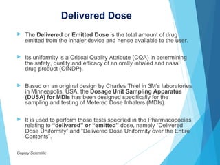 Delivered Dose
 The Delivered or Emitted Dose is the total amount of drug
emitted from the inhaler device and hence available to the user.
 Its uniformity is a Critical Quality Attribute (CQA) in determining
the safety, quality and efficacy of an orally inhaled and nasal
drug product (OINDP).
 Based on an original design by Charles Thiel in 3M’s laboratories
in Minneapolis, USA, the Dosage Unit Sampling Apparatus
(DUSA) for MDIs has been designed specifically for the
sampling and testing of Metered Dose Inhalers (MDIs).
 It is used to perform those tests specified in the Pharmacopoeias
relating to “delivered” or “emitted” dose, namely “Delivered
Dose Uniformity” and “Delivered Dose Uniformity over the Entire
Contents”.
Copley Scientific
 
