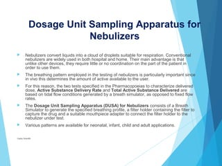 Dosage Unit Sampling Apparatus for
Nebulizers
 Nebulizers convert liquids into a cloud of droplets suitable for respiration. Conventional
nebulizers are widely used in both hospital and home. Their main advantage is that
unlike other devices, they require little or no coordination on the part of the patient in
order to use them.
 The breathing pattern employed in the testing of nebulizers is particularly important since
in vivo this determines the amount of active available to the user.
 For this reason, the two tests specified in the Pharmacopoeias to characterize delivered
dose, Active Substance Delivery Rate and Total Active Substance Delivered are
based on tidal flow conditions generated by a breath simulator, as opposed to fixed flow
rates.
 The Dosage Unit Sampling Apparatus (DUSA) for Nebulizers consists of a Breath
Simulator to generate the specified breathing profile, a filter holder containing the filter to
capture the drug and a suitable mouthpiece adapter to connect the filter holder to the
nebulizer under test.
 Various patterns are available for neonatal, infant, child and adult applications.
Copley Scientific
 