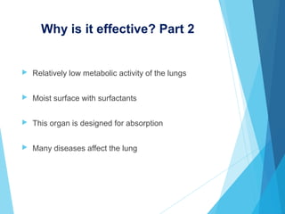 Why is it effective? Part 2
 Relatively low metabolic activity of the lungs
 Moist surface with surfactants
 This organ is designed for absorption
 Many diseases affect the lung
 
