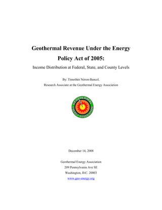 Geothermal Revenue Under the Energy
Policy Act of 2005:
Income Distribution at Federal, State, and County Levels
By: Timothée Néron-Bancel,
Research Associate at the Geothermal Energy Association
December 14, 2008
Geothermal Energy Association
209 Pennsylvania Ave SE
Washington, D.C. 20003
www.geo-energy.org
 