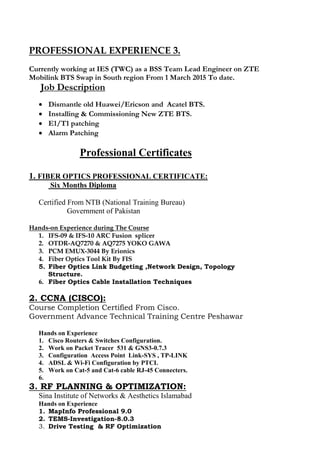 PROFESSIONAL EXPERIENCE 3.
Currently working at IES (TWC) as a BSS Team Lead Engineer on ZTE
Mobilink BTS Swap in South region From 1 March 2015 To date.
Job Description
 Dismantle old Huawei/Ericson and Acatel BTS.
 Installing & Commissioning New ZTE BTS.
 E1/T1 patching
 Alarm Patching
Professional Certificates
1. FIBER OPTICS PROFESSIONAL CERTIFICATE:
Six Months Diploma
Certified From NTB (National Training Bureau)
Government of Pakistan
Hands-on Experience during The Course
1. IFS-09 & IFS-10 ARC Fusion splicer
2. OTDR-AQ7270 & AQ7275 YOKO GAWA
3. PCM EMUX-3044 By Erionics
4. Fiber Optics Tool Kit By FIS
5. Fiber Optics Link Budgeting ,Network Design, Topology
Structure.
6. Fiber Optics Cable Installation Techniques
2. CCNA (CISCO):
Course Completion Certified From Cisco.
Government Advance Technical Training Centre Peshawar
Hands on Experience
1. Cisco Routers & Switches Configuration.
2. Work on Packet Tracer 531 & GNS3-0.7.3
3. Configuration Access Point Link-SYS , TP-LINK
4. ADSL & Wi-Fi Configuration by PTCL
5. Work on Cat-5 and Cat-6 cable RJ-45 Connecters.
6.
3. RF PLANNING & OPTIMIZATION:
Sina Institute of Networks & Aesthetics Islamabad
Hands on Experience
1. MapInfo Professional 9.0
2. TEMS-Investigation-8.0.3
3. Drive Testing & RF Optimization
 