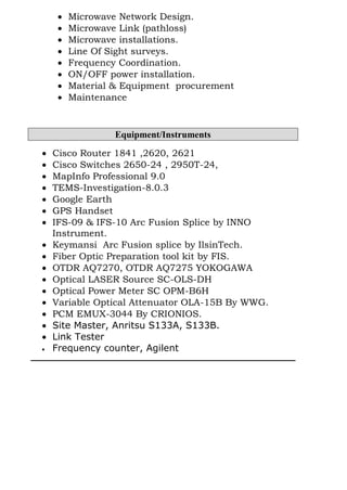  Microwave Network Design.
 Microwave Link (pathloss)
 Microwave installations.
 Line Of Sight surveys.
 Frequency Coordination.
 ON/OFF power installation.
 Material & Equipment procurement
 Maintenance
Equipment/Instruments
 Cisco Router 1841 ,2620, 2621
 Cisco Switches 2650-24 , 2950T-24,
 MapInfo Professional 9.0
 TEMS-Investigation-8.0.3
 Google Earth
 GPS Handset
 IFS-09 & IFS-10 Arc Fusion Splice by INNO
Instrument.
 Keymansi Arc Fusion splice by IlsinTech.
 Fiber Optic Preparation tool kit by FIS.
 OTDR AQ7270, OTDR AQ7275 YOKOGAWA
 Optical LASER Source SC-OLS-DH
 Optical Power Meter SC OPM-B6H
 Variable Optical Attenuator OLA-15B By WWG.
 PCM EMUX-3044 By CRIONIOS.
 Site Master, Anritsu S133A, S133B.
 Link Tester
 Frequency counter, Agilent
 