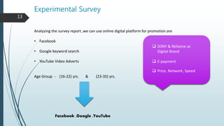 Experimental Survey
Analyzing the survey report ,we can use online digital platform for promotion are
• Facebook
• Google keyword search
• YouTube Video Adverts
Age Group - (16-22) yrs. & (23-35) yrs.
Facebook ,Google ,YouTube
 SONY & Reliance as
Digital Brand
 E-payment
 Price, Network, Speed
13
 